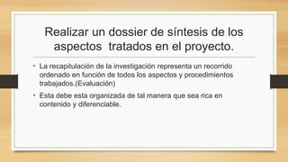 Realizar un dossier de síntesis de los
aspectos tratados en el proyecto.
• La recapitulación de la investigación representa un recorrido
ordenado en función de todos los aspectos y procedimientos
trabajados.(Evaluación)
• Esta debe esta organizada de tal manera que sea rica en
contenido y diferenciable.
 