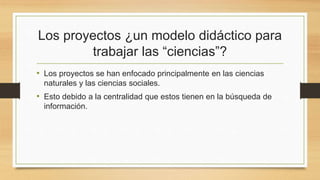 Los proyectos ¿un modelo didáctico para
trabajar las “ciencias”?
• Los proyectos se han enfocado principalmente en las ciencias
naturales y las ciencias sociales.
• Esto debido a la centralidad que estos tienen en la búsqueda de
información.
 