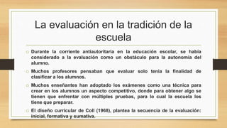 La evaluación en la tradición de la
escuela
o Durante la corriente antiautoritaria en la educación escolar, se había
considerado a la evaluación como un obstáculo para la autonomía del
alumno.
o Muchos profesores pensaban que evaluar solo tenia la finalidad de
clasificar a los alumnos.
o Muchos enseñantes han adoptado los exámenes como una técnica para
crear en los alumnos un aspecto competitivo, donde para obtener algo se
tienen que enfrentar con múltiples pruebas, para lo cual la escuela los
tiene que preparar.
o El diseño curricular de Coll (1968), plantea la secuencia de la evaluación:
inicial, formativa y sumativa.
 