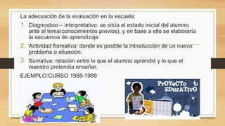 La adecuación de la evaluación en la escuela:
1. Diagnostico – interpretativo: se sitúa el estado inicial del alumno
ante el tema(conocimientos previos), y en base a ello se elaboraría
la secuencia de aprendizaje
2. Actividad formativa: donde es posible la introducción de un nuevo
problema o situación.
3. Sumativa: relación entre lo que el alumno aprendió y lo que el
maestro pretendía enseñar.
EJEMPLO:CURSO 1988-1989
 