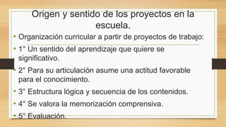 Origen y sentido de los proyectos en la
escuela.
• Organización curricular a partir de proyectos de trabajo:
• 1° Un sentido del aprendizaje que quiere se
significativo.
• 2° Para su articulación asume una actitud favorable
para el conocimiento.
• 3° Estructura lógica y secuencia de los contenidos.
• 4° Se valora la memorización comprensiva.
• 5° Evaluación.
 