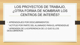 LOS PROYECTOS DE TRABAJO,
¿OTRA FORMA DE NOMBRAR LOS
CENTROS DE INTERÉS?
• APRENDIZAJES POR DESCUBRIMIENTOS :
° ACTITUD POR PARTE DEL ALUMNADO PARA EL APRENDIZAJE
° APRENDEN DE LA EXPERIENCIA DE LO QUE ELLOS
DESCUBRIERON
 