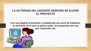 LA ACTIVIDAD DEL DOCENTE DESPUÉS DE ELEGIR
EL PROYECTO
Una vez elegido el proyecto y establecida una serie de hipótesis,
en términos de lo que se quiere saber, las preguntas que hay
que responder, etc.
 