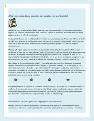 ¿Qué es el aprendizaje basado en proyectos con multimedia?




Cuando Ud. entra al salón de la Sra. Baxter, lo primero que nota es que todos los niños están concentrados.
Segundo, Ud. reconoce el sonido de las voces subiendo y bajando en intensidad, discusiones animadas entre
pequeños grupos de niños de tercer grado.

Ud. busca la profesora –ella no está ubicada al frente del salón, como se espera-. Finalmente, Ud. la ve al fondo
del salón entre un grupo de estudiantes y espera que ella note su presencia mientras ella le muestra al grupo
cómo usar el índice de un libro para encontrar información sobre refugios para una tribu de indígenas
norteamericanos.

Mientras Ud. espera sus ojos se mueven de un grupo a otro. En los computadores, tres muchachos están
escribiendo un texto que han redactado para sus presentaciones. Un grupo de niñas pintan una escena colorida
de una casa de indígenas para luego escanearla y agregarla a la presentación. Otro grupo de niños usa un
diagrama de Venn que compara la dieta alimenticia de ellos con lo que comen los indígenas y luego miran qué
tienen en común. Ud. quiere preguntarles sobre lo que hacen pero no quiere romper la concentración.

La Sra. Baxter se da cuenta de que Ud. está ahí y camina hacia Ud., pero mientras va pasando los grupos la
detienen para mostrar con orgullo su trabajo o le piden su aprobación para algo. Ella se encuentra con Ud. y
comienza a explicarle las actividades en que están trabajando los niños para preparar sus presentaciones en
multimedia –actividades de investigación sobre arte, inglés, matemáticas y tecnología que ella ha diseñado para
el proyecto-. Hablan por 10 minutos antes de darse cuenta de lo más increíble de todo: los niños aún están
trabajando, siguen concentrados y animados.




El aprendizaje basado en proyectos es un método educativo antiguo y muy respetado. El uso de multimedia es
una forma de comunicación nueva y dinámica. La unión del aprendizaje basado en proyectos y multimedia
representa una estrategia de enseñanza poderosa. Este libro ofrece la información básica y los lineamientos
para desarrollar e implementar sus propias unidades basadas en esta estrategia.



Definición del Aprendizaje basado en proyectos con multimedia

Es mejor empezar con algunas definiciones. Cuando hablamos de aprendizaje basado en proyectos nos
referimos a un método de enseñanza en el cual los estudiantes adquieren nuevo conocimiento y habilidades
 