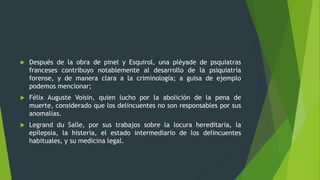  Después de la obra de pinel y Esquirol, una pléyade de psquiatras
franceses contribuyo notablemente al desarrollo de la psiquiatría
forense, y de manera clara a la criminología; a guisa de ejemplo
podemos mencionar;
 Félix Auguste Voisin, quien lucho por la abolición de la pena de
muerte, considerado que los delincuentes no son responsables por sus
anomalías.
 Legrand du Salle, por sus trabajos sobre la locura hereditaria, la
epilepsia, la histeria, el estado intermediario de los delincuentes
habituales, y su medicina legal.
 
