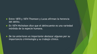  Entre 1870 y 1874 Thomson y Lucas afirman la herencia
del delito.
 En 1874 Nicholson dice que el delincuente es una variedad
mórbida de la especie humana.
 De los anteriores es importante destacar algunos por su
importancia criminología y su trabajo clínico.
 
