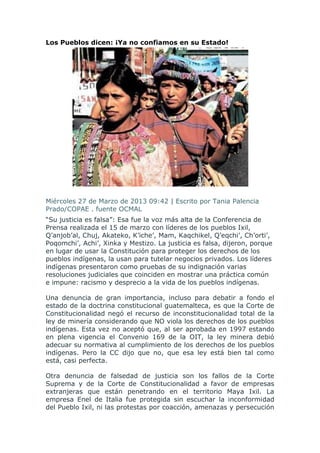 Los Pueblos dicen: ¡Ya no confiamos en su Estado!




Miércoles 27 de Marzo de 2013 09:42 | Escrito por Tania Palencia
Prado/COPAE . fuente OCMAL
“Su justicia es falsa”: Esa fue la voz más alta de la Conferencia de
Prensa realizada el 15 de marzo con líderes de los pueblos Ixil,
Q’anjob’al, Chuj, Akateko, K’iche’, Mam, Kaqchikel, Q’eqchi’, Ch’orti’,
Poqomchi’, Achi’, Xinka y Mestizo. La justicia es falsa, dijeron, porque
en lugar de usar la Constitución para proteger los derechos de los
pueblos indígenas, la usan para tutelar negocios privados. Los líderes
indígenas presentaron como pruebas de su indignación varias
resoluciones judiciales que coinciden en mostrar una práctica común
e impune: racismo y desprecio a la vida de los pueblos indígenas.

Una denuncia de gran importancia, incluso para debatir a fondo el
estado de la doctrina constitucional guatemalteca, es que la Corte de
Constitucionalidad negó el recurso de inconstitucionalidad total de la
ley de minería considerando que NO viola los derechos de los pueblos
indígenas. Esta vez no aceptó que, al ser aprobada en 1997 estando
en plena vigencia el Convenio 169 de la OIT, la ley minera debió
adecuar su normativa al cumplimiento de los derechos de los pueblos
indígenas. Pero la CC dijo que no, que esa ley está bien tal como
está, casi perfecta.

Otra denuncia de falsedad de justicia son los fallos de la Corte
Suprema y de la Corte de Constitucionalidad a favor de empresas
extranjeras que están penetrando en el territorio Maya Ixil. La
empresa Enel de Italia fue protegida sin escuchar la inconformidad
del Pueblo Ixil, ni las protestas por coacción, amenazas y persecución
 