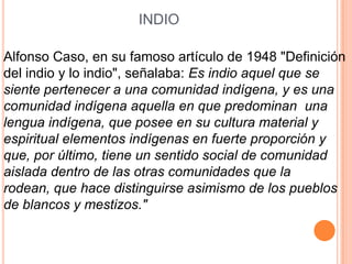 INDIO

Alfonso Caso, en su famoso artículo de 1948 "Definición
del indio y lo indio", señalaba: Es indio aquel que se
siente pertenecer a una comunidad indígena, y es una
comunidad indígena aquella en que predominan una
lengua indígena, que posee en su cultura material y
espiritual elementos indígenas en fuerte proporción y
que, por último, tiene un sentido social de comunidad
aislada dentro de las otras comunidades que la
rodean, que hace distinguirse asimismo de los pueblos
de blancos y mestizos."
 