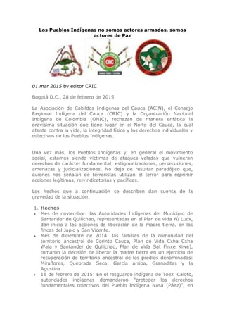 Los Pueblos Indígenas no somos actores armados, somos
actores de Paz
01 mar 2015 by editor CRIC
Bogotá D.C., 28 de febrero de 2015
La Asociación de Cabildos Indígenas del Cauca (ACIN), el Consejo
Regional Indígena del Cauca (CRIC) y la Organización Nacional
Indígena de Colombia (ONIC), rechazan de manera enfática la
gravísima situación que tiene lugar en el Norte del Cauca, la cual
atenta contra la vida, la integridad física y los derechos individuales y
colectivos de los Pueblos Indígenas.
Una vez más, los Pueblos Indígenas y, en general el movimiento
social, estamos siendo víctimas de ataques velados que vulneran
derechos de carácter fundamental; estigmatizaciones, persecuciones,
amenazas y judicializaciones. No deja de resultar paradójico que,
quienes nos señalan de terroristas utilizan el terror para reprimir
acciones legítimas, reivindicatorias y pacíficas.
Los hechos que a continuación se describen dan cuenta de la
gravedad de la situación:
1. Hechos
 Mes de noviembre: las Autoridades Indígenas del Municipio de
Santander de Quilichao, representadas en el Plan de vida Yù Lucx,
dan inicio a las acciones de liberación de la madre tierra, en las
fincas del Japio y San Vicente.
 Mes de diciembre de 2014: las familias de la comunidad del
territorio ancestral de Corinto Cauca, Plan de Vida Cxha Cxha
Wala y Santander de Quilichao, Plan de Vida Sat Finxe Kiwe),
tomaron la decisión de liberar la madre tierra en un ejercicio de
recuperación de territorio ancestral de los predios denominados:
Miraflores, Quebrada Seca, García arriba, Granaditas y la
Agustina.
 18 de febrero de 2015: En el resguardo indígena de Toez Caloto,
autoridades indígenas demandaron “proteger los derechos
fundamentales colectivos del Pueblo Indígena Nasa (Páez)”, en
 