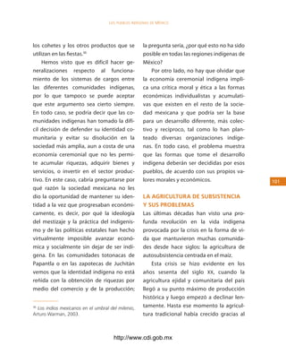 los Pueblos indígenas de México




los cohetes y los otros productos que se            la pregunta sería, ¿por qué esto no ha sido
utilizan en las fiestas.36                          posible en todas las regiones indígenas de
    Hemos visto que es difícil hacer ge-            México?
neralizaciones respecto al funciona-                    Por otro lado, no hay que olvidar que
miento de los sistemas de cargos entre              la economía ceremonial indígena impli-
las diferentes comunidades indígenas,               ca una crítica moral y ética a las formas
por lo que tampoco se puede aceptar                 económicas individualistas y acumulati-
que este argumento sea cierto siempre.              vas que existen en el resto de la socie-
En todo caso, se podría decir que las co-           dad mexicana y que podría ser la base
munidades indígenas han tomado la difí-             para un desarrollo diferente, más colec-
cil decisión de defender su identidad co-           tivo y recíproco, tal como lo han plan-
munitaria y evitar su disolución en la              teado diversas organizaciones indíge-
sociedad más amplia, aun a costa de una             nas. En todo caso, el problema muestra
economía ceremonial que no les permi-               que las formas que tome el desarrollo
te acumular riquezas, adquirir bienes y             indígena deberán ser decididas por esos
servicios, o invertir en el sector produc-          pueblos, de acuerdo con sus propios va-
tivo. En este caso, cabría preguntarse por          lores morales y económicos.                   101
qué razón la sociedad mexicana no les
dio la oportunidad de mantener su iden-             la agricultura de suBsistencia
tidad a la vez que progresaban económi-             y sus proBleMas
camente, es decir, por qué la ideología             Las últimas décadas han visto una pro-
del mestizaje y la práctica del indigenis-          funda revolución en la vida indígena
mo y de las políticas estatales han hecho           provocada por la crisis en la forma de vi-
virtualmente imposible avanzar econó-               da que mantuvieron muchas comunida-
mica y socialmente sin dejar de ser indí-           des desde hace siglos: la agricultura de
gena. En las comunidades totonacas de               autosubsistencia centrada en el maíz.
Papantla o en las zapotecas de Juchitán                 Esta crisis se hizo evidente en los
vemos que la identidad indígena no está             años sesenta del siglo XX, cuando la
reñida con la obtención de riquezas por             agricultura ejidal y comunitaria del país
medio del comercio y de la producción;              llegó a su punto máximo de producción
                                                    histórica y luego empezó a declinar len-
36
  Los indios mexicanos en el umbral del milenio,    tamente. Hasta ese momento la agricul-
Arturo Warman, 2003.                                tura tradicional había crecido gracias al



                                      http://www.cdi.gob.mx
 