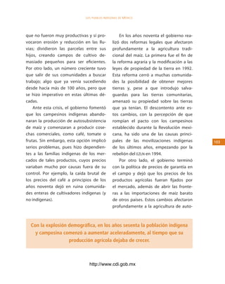 los Pueblos indígenas de México




que no fueron muy productivas y sí pro-            En los años noventa el gobierno rea-
vocaron erosión y reducción en las llu-        lizó dos reformas legales que afectaron
vias; dividieron las parcelas entre sus        profundamente a la agricultura tradi-
hijos, creando campos de cultivo de-           cional del maíz. La primera fue el fin de
masiado pequeños para ser eficientes.          la reforma agraria y la modificación a las
Por otro lado, un número creciente tuvo        leyes de propiedad de la tierra en 1992.
que salir de sus comunidades a buscar          Esta reforma cerró a muchas comunida-
trabajo; algo que ya venía sucediendo          des la posibilidad de obtener mejores
desde hacía más de 100 años, pero que          tierras y, pese a que introdujo salva-
se hizo imperativo en estas últimas dé-        guardas para las tierras comunitarias,
cadas.                                         amenazó su propiedad sobre las tierras
    Ante esta crisis, el gobierno fomentó      que ya tenían. El descontento ante es-
que los campesinos indígenas abando-           tos cambios, con la percepción de que
naran la producción de autosubsistencia        rompían el pacto con los campesinos
de maíz y comenzaran a producir cose-          establecido durante la Revolución mexi-
chas comerciales, como café, tomate o          cana, ha sido una de las causas princi-
frutas. Sin embargo, esta opción implicó       pales de las movilizaciones indígenas        103
serios problemas, pues hizo dependien-         de los últimos años, empezando por la
tes a las familias indígenas de los mer-       rebelión del EZLN en 1994.
cados de tales productos, cuyos precios            Por otro lado, el gobierno terminó
variaban mucho por causas fuera de su          con la política de precios de garantía en
control. Por ejemplo, la caída brutal de       el campo y dejó que los precios de los
los precios del café a principios de los       productos agrícolas fueran fijados por
años noventa dejó en ruina comunida-           el mercado, además de abrir las fronte-
des enteras de cultivadores indígenas (y       ras a las importaciones de maíz barato
no indígenas).                                 de otros países. Estos cambios afectaron
                                               profundamente a la agricultura de auto-



  Con la explosión demográfica, en los años sesenta la población indígena
    y campesina comenzó a aumentar aceleradamente, al tiempo que su
                   producción agrícola dejaba de crecer.



                                http://www.cdi.gob.mx
 