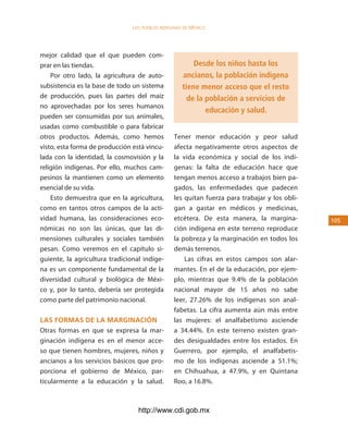los Pueblos indígenas de México




mejor calidad que el que pueden com-
prar en las tiendas.                                     Desde los niños hasta los
    Por otro lado, la agricultura de auto-           ancianos, la población indígena
subsistencia es la base de todo un sistema           tiene menor acceso que el resto
de producción, pues las partes del maíz                de la población a servicios de
no aprovechadas por los seres humanos
                                                             educación y salud.
pueden ser consumidas por sus animales,
usadas como combustible o para fabricar
otros productos. Además, como hemos              Tener menor educación y peor salud
visto, esta forma de producción está vincu-      afecta negativamente otros aspectos de
lada con la identidad, la cosmovisión y la       la vida económica y social de los indí-
religión indígenas. Por ello, muchos cam-        genas: la falta de educación hace que
pesinos la mantienen como un elemento            tengan menos acceso a trabajos bien pa-
esencial de su vida.                             gados, las enfermedades que padecen
    Esto demuestra que en la agricultura,        les quitan fuerza para trabajar y los obli-
como en tantos otros campos de la acti-          gan a gastar en médicos y medicinas,
vidad humana, las consideraciones eco-           etcétera. De esta manera, la margina-         105
nómicas no son las únicas, que las di-           ción indígena en este terreno reproduce
mensiones culturales y sociales también          la pobreza y la marginación en todos los
pesan. Como veremos en el capítulo si-           demás terrenos.
guiente, la agricultura tradicional indíge-          Las cifras en estos campos son alar-
na es un componente fundamental de la            mantes. En el de la educación, por ejem-
diversidad cultural y biológica de Méxi-         plo, mientras que 9.4% de la población
co y, por lo tanto, debería ser protegida        nacional mayor de 15 años no sabe
como parte del patrimonio nacional.              leer, 27.26% de los indígenas son anal-
                                                 fabetas. La cifra aumenta aún más entre
las forMas de la Marginación                     las mujeres: el analfabetismo asciende
Otras formas en que se expresa la mar-           a 34.44%. En este terreno existen gran-
ginación indígena es en el menor acce-           des desigualdades entre los estados. En
so que tienen hombres, mujeres, niños y          Guerrero, por ejemplo, el analfabetis-
ancianos a los servicios básicos que pro-        mo de los indígenas asciende a 51.1%;
porciona el gobierno de México, par-             en Chihuahua, a 47.9%, y en Quintana
ticularmente a la educación y la salud.          Roo, a 16.8%.



                                  http://www.cdi.gob.mx
 