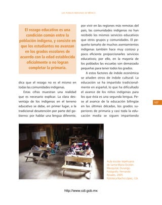 los Pueblos indígenas de México




                                               por vivir en las regiones más remotas del
   El rezago educativo es una                  país, las comunidades indígenas no han
    condición común entre la                   recibido los mismos servicios educativos
población indígena, y consiste en              que otros grupos y comunidades. El pe-
                                               queño tamaño de muchos asentamientos
 que los estudiantes no avanzan
                                               indígenas también hace muy costoso y
   en los grados escolares de
                                               poco eficiente proporcionarles servicios
acuerdo con la edad establecida                educativos; por ello, en la mayoría de
    oficialmente o no logran                   los poblados las escuelas son demasiado
      completar la primaria.                   pequeñas para tener todos los grados.
                                                   A estos factores de índole económica
                                               se añaden otros de índole cultural. La
dica que el rezago no es el mismo en           educación se ha impartido tradicional-
todas las comunidades indígenas.               mente en español, lo que ha dificultado
    Estas cifras muestran una realidad         el avance de los niños indígenas para
que es necesario explicar. La clara des-       los que ésta es una segunda lengua. Pe-
ventaja de los indígenas en el terreno         se al avance de la educación bilingüe          10
educativo se debe, en primer lugar, a la       en las últimas décadas, los grados su-
tradicional desatención por parte del go-      periores de primaria y casi toda la edu-
bierno: por hablar una lengua diferente,       cación media se siguen impartiendo




                                                                 Aula escolar tepehuana
                                                                 de Santa María Ocotán.
                                                                 Mezquital, Durango.
                                                                 Fotógrafo: Fernando
                                                                 Rosales, 2005.
                                                                 Fototeca Nacho López, CDI.



                                http://www.cdi.gob.mx
 