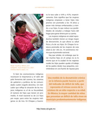 los Pueblos indígenas de México




                                                      ro la tasa sube a 4.4% y 4.5%, respecti-
                                                      vamente. Esto significa que las mujeres
                                                      indígenas empiezan a tener hijos más
                                                      jóvenes (en promedio a los 18 años) y
                                                      pasan más tiempo embarazadas y crian-
                                                      do a sus hijos, lo que reduce sus posibi-
                                                      lidades de estudiar y trabajar fuera del
                                                      hogar para ganar dinero por su cuenta.
                                                           Las mujeres indígenas en edad repro-
                                                      ductiva también tienen un riesgo mayor
                                                      de desnutrición, lo que afecta su salud
                                                      física y la de sus hijos. En Chiapas la es-
                                                      tatura promedio de las mujeres de esta
                                                      edad es de 1.46 cm, 14 centímetros me-
                                                      nos que el promedio nacional.
                                                           Hay que señalar, sin embargo, que te-
                                                      ner muchos hijos en el campo no es lo         113
                                                      mismo que en la ciudad. En las regiones
                                                      rurales los hijos pueden ayudar al trabajo
Mujer mazahua. México, D.F.                           de los padres desde muy pequeños, con-
Fotógrafo: Josué Anaya Cruz, 2007.
Fototeca Nacho López, CDI.
                                                      virtiéndose en una fuente de riqueza para

    Si bien las cosmovisiones indígenas
reconocen la importancia y el valor del
                                                        Una medida de la desnutrición crónica
polo femenino del cosmos, los sistemas
de gobierno y jurídicos de las comuni-
                                                         en la infancia puede hacerse a partir
dades suelen negarle derechos. Un indi-                  del indicador de déficit de talla, que
cador que refleja la situación de las mu-                  representa el retraso severo de la
jeres indígenas es el de su fecundidad,                 estatura de un niño respecto a su edad.
el número de hijos que tienen en pro-                   En México, la mayor cantidad de niños
medio. A nivel nacional es de 2.5 hijos                que presentan un déficit de talla viven en
por mujer, pero entre las mujeres indí-
                                                       municipio predominantemente indígenas.
genas es de tres. En Chiapas y Guerre-



                                       http://www.cdi.gob.mx
 
