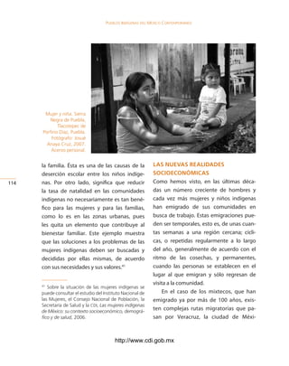 Pueblos indígenas del México conteMPoráneo




       Mujer y niña. Sierra
          Negra de Puebla,
              Tlacotepec de
      Porfirio Díaz, Puebla.
          Fotógrafo: Josué
        Anaya Cruz, 2007.
          Acervo personal.


      la familia. Ésta es una de las causas de la            las nuevas realidades
      deserción escolar entre los niños indíge-              socioeconóMicas
114   nas. Por otro lado, significa que reducir              Como hemos visto, en las últimas déca-
      la tasa de natalidad en las comunidades                das un número creciente de hombres y
      indígenas no necesariamente es tan bené-               cada vez más mujeres y niños indígenas
      fico para las mujeres y para las familias,             han emigrado de sus comunidades en
      como lo es en las zonas urbanas, pues                  busca de trabajo. Estas emigraciones pue-
      les quita un elemento que contribuye al                den ser temporales, esto es, de unas cuan-
      bienestar familiar. Este ejemplo muestra               tas semanas a una región cercana; cícli-
      que las soluciones a los problemas de las              cas, o repetidas regularmente a lo largo
      mujeres indígenas deben ser buscadas y                 del año, generalmente de acuerdo con el
      decididas por ellas mismas, de acuerdo                 ritmo de las cosechas, y permanentes,
      con sus necesidades y sus valores.41                   cuando las personas se establecen en el
                                                             lugar al que emigran y sólo regresan de
                                                             visita a la comunidad.
      41
         Sobre la situación de las mujeres indígenas se
      puede consultar el estudio del Instituto Nacional de       En el caso de los mixtecos, que han
      las Mujeres, el Consejo Nacional de Población, la      emigrado ya por más de 100 años, exis-
      Secretaría de Salud y la CDI, Las mujeres indígenas
      de México: su contexto socioeconómico, demográ-
                                                             ten complejas rutas migratorias que pa-
      fico y de salud, 2006.                                 san por Veracruz, la ciudad de Méxi-



                                           http://www.cdi.gob.mx
 