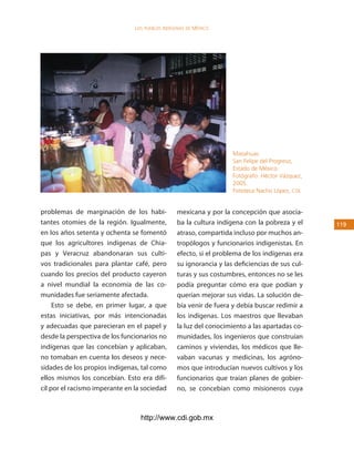 los Pueblos indígenas de México




                                                                    Mazahuas.
                                                                    San Felipe del Progreso,
                                                                    Estado de México.
                                                                    Fotógrafo: Héctor Vázquez,
                                                                    2005.
                                                                    Fototeca Nacho López, cdi.


problemas de marginación de los habi-            mexicana y por la concepción que asocia-
tantes otomíes de la región. Igualmente,         ba la cultura indígena con la pobreza y el      11
en los años setenta y ochenta se fomentó         atraso, compartida incluso por muchos an-
que los agricultores indígenas de Chia-          tropólogos y funcionarios indigenistas. En
pas y Veracruz abandonaran sus culti-            efecto, si el problema de los indígenas era
vos tradicionales para plantar café, pero        su ignorancia y las deficiencias de sus cul-
cuando los precios del producto cayeron          turas y sus costumbres, entonces no se les
a nivel mundial la economía de las co-           podía preguntar cómo era que podían y
munidades fue seriamente afectada.               querían mejorar sus vidas. La solución de-
     Esto se debe, en primer lugar, a que        bía venir de fuera y debía buscar redimir a
estas iniciativas, por más intencionadas         los indígenas. Los maestros que llevaban
y adecuadas que parecieran en el papel y         la luz del conocimiento a las apartadas co-
desde la perspectiva de los funcionarios no      munidades, los ingenieros que construían
indígenas que las concebían y aplicaban,         caminos y viviendas, los médicos que lle-
no tomaban en cuenta los deseos y nece-          vaban vacunas y medicinas, los agróno-
sidades de los propios indígenas, tal como       mos que introducían nuevos cultivos y los
ellos mismos los concebían. Esto era difí-       funcionarios que traían planes de gobier-
cil por el racismo imperante en la sociedad      no, se concebían como misioneros cuya



                                  http://www.cdi.gob.mx
 