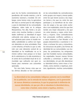 Pueblos indígenas del México conteMPoráneo




      pues las ha hecho crecientemente de-             en las comunidades las contradicciones
      pendientes del mundo exterior, y de la           entre grupos con mayor y menor poder,
      economía nacional y mundial. Sin em-             entre los que tienen acceso a las mejo-
      bargo, como hemos visto, la agricultura          res tierras y los que no, entre los que
      del maíz es central para la vida religiosa       participan y se benefician de los siste-
      y para la identidad de las comunidades           mas de cargos y los que están exclui-
      indígenas, sobre todo en la antigua              dos o son explotados, entre los que han
      Mesoamérica. Por ello, frente a la pre-          tenido una mejor educación y los que
      sente crisis muchas familias y comuni-           no, entre jóvenes y viejos, entre hom-
      dades reafirman su identidad al seguir           bres y mujeres. Estas contradicciones
      cultivando esta planta, aunque ya no             han provocado conflictos políticos y
      sea suficiente para comer ni resulte ren-        a veces violencia, y han llevado a los
      table, subsidiando su cultivo con ingre-         grupos descontentos a cuestionar e in-
      sos obtenidos en otras actividades. Pese         cluso a rechazar los usos y costumbres,
      a este esfuerzo, el hecho es que su rela-        las estructuras de poder y las formas de
      ción con este elemento central de su             identidad de sus comunidades. Las mu-
124   identidad se ha modificado: no es lo             jeres, los protestantes, los emigrantes
      mismo cultivar maíz porque es la base            que han fundado nuevas comunidades,
      de la subsistencia y la vida económica y         los expulsados, buscan nuevas formas
      el centro de la actividad ritual de la co-       culturales y comienzan a definir nue-
      munidad, que cultivarlo con gran es-             vas identidades, sin por ello abandonar
      fuerzo para mantener una costumbre               su identidad étnica, como mixes o hui-
      apreciada.                                       choles, como otomíes o tepehuas, etcé-
          Por otro lado, hemos visto que en            tera. Igualmente, muchas comunidades
      las últimas décadas se han acentuado


         La diversidad en las comunidades indígenas aumenta con la movilidad
         de su población, con la entrada de nuevas religiones, con la generación
         de nuevas dinámicas económicas, lo que ha propiciado la definición de
          nuevas identidades, sin que por ello se abandone la identidad étnica,
                 como mixe o huichol, como otomí o tepehua, etcétera.



                                    http://www.cdi.gob.mx
 
