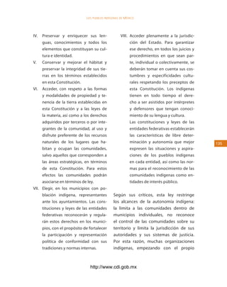 los Pueblos indígenas de México




IV.   Preservar y enriquecer sus len-                VIII. Acceder plenamente a la jurisdic-
      guas, conocimientos y todos los                      ción del Estado. Para garantizar
      elementos que constituyan su cul-                    ese derecho, en todos los juicios y
      tura e identidad.                                    procedimientos en que sean par-
V.    Conservar y mejorar el hábitat y                     te, individual o colectivamente, se
      preservar la integridad de sus tie-                  deberán tomar en cuenta sus cos-
      rras en los términos establecidos                    tumbres y especificidades cultu-
      en esta Constitución.                                rales respetando los preceptos de
VI.   Acceder, con respeto a las formas                    esta Constitución. Los indígenas
      y modalidades de propiedad y te-                     tienen en todo tiempo el dere-
      nencia de la tierra establecidas en                  cho a ser asistidos por intérpretes
      esta Constitución y a las leyes de                   y defensores que tengan conoci-
      la materia, así como a los derechos                  miento de su lengua y cultura.
      adquiridos por terceros o por inte-                  Las constituciones y leyes de las
      grantes de la comunidad, al uso y                    entidades federativas establecerán
      disfrute preferente de los recursos                  las características de libre deter-
      naturales de los lugares que ha-                     minación y autonomía que mejor        135
      bitan y ocupan las comunidades,                      expresen las situaciones y aspira-
      salvo aquellos que corresponden a                    ciones de los pueblos indígenas
      las áreas estratégicas, en términos                  en cada entidad, así como las nor-
      de esta Constitución. Para estos                     mas para el reconocimiento de las
      efectos las comunidades podrán                       comunidades indígenas como en-
      asociarse en términos de ley.                        tidades de interés público.
VII. Elegir, en los municipios con po-
      blación indígena, representantes          Según sus críticos, esta ley restringe
      ante los ayuntamientos. Las cons-         los alcances de la autonomía indígena:
      tituciones y leyes de las entidades       la limita a las comunidades dentro de
      federativas reconocerán y regula-         municipios individuales, no reconoce
      rán estos derechos en los munici-         el control de las comunidades sobre su
      pios, con el propósito de fortalecer      territorio y limita la jurisdicción de sus
      la participación y representación         autoridades y sus sistemas de justicia.
      política de conformidad con sus           Por esta razón, muchas organizaciones
      tradiciones y normas internas.            indígenas, empezando con el propio



                                 http://www.cdi.gob.mx
 