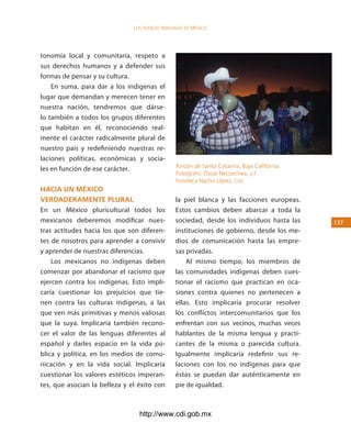 los Pueblos indígenas de México




tonomía local y comunitaria, respeto a
sus derechos humanos y a defender sus
formas de pensar y su cultura.
    En suma, para dar a los indígenas el
lugar que demandan y merecen tener en
nuestra nación, tendremos que dárse-
lo también a todos los grupos diferentes
que habitan en él, reconociendo real-
mente el carácter radicalmente plural de
nuestro país y redefiniendo nuestras re-
laciones políticas, económicas y socia-
                                                Rincón de Santa Catarina, Baja California.
les en función de ese carácter.
                                                Fotógrafo: Óscar Necoechea, s.f.
                                                Fototeca Nacho López, cdi.
hacia un México
verdaderaMente plural                           la piel blanca y las facciones europeas.
En un México pluricultural todos los            Estos cambios deben abarcar a toda la
mexicanos deberemos modificar nues-             sociedad, desde los individuos hasta las     13
tras actitudes hacia los que son diferen-       instituciones de gobierno, desde los me-
tes de nosotros para aprender a convivir        dios de comunicación hasta las empre-
y aprender de nuestras diferencias.             sas privadas.
    Los mexicanos no indígenas deben                Al mismo tiempo, los miembros de
comenzar por abandonar el racismo que           las comunidades indígenas deben cues-
ejercen contra los indígenas. Esto impli-       tionar el racismo que practican en oca-
caría cuestionar los prejuicios que tie-        siones contra quienes no pertenecen a
nen contra las culturas indígenas, a las        ellas. Esto implicaría procurar resolver
que ven más primitivas y menos valiosas         los conflictos intercomunitarios que los
que la suya. Implicaría también recono-         enfrentan con sus vecinos, muchas veces
cer el valor de las lenguas diferentes al       hablantes de la misma lengua y practi-
español y darles espacio en la vida pú-         cantes de la misma o parecida cultura.
blica y política, en los medios de comu-        Igualmente implicaría redefinir sus re-
nicación y en la vida social. Implicaría        laciones con los no indígenas para que
cuestionar los valores estéticos imperan-       éstas se puedan dar auténticamente en
tes, que asocian la belleza y el éxito con      pie de igualdad.



                                 http://www.cdi.gob.mx
 