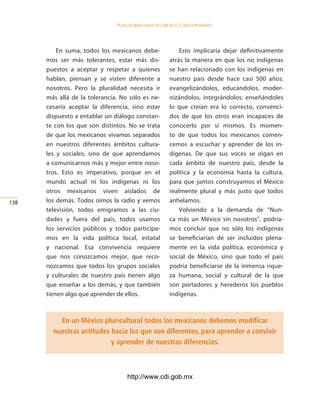 Pueblos indígenas del México conteMPoráneo




          En suma, todos los mexicanos debe-              Esto implicaría dejar definitivamente
      mos ser más tolerantes, estar más dis-          atrás la manera en que los no indígenas
      puestos a aceptar y respetar a quienes          se han relacionado con los indígenas en
      hablan, piensan y se visten diferente a         nuestro país desde hace casi 500 años:
      nosotros. Pero la pluralidad necesita ir        evangelizándolos, educándolos, moder-
      más allá de la tolerancia. No sólo es ne-       nizándolos, integrándolos; enseñándoles
      cesario aceptar la diferencia, sino estar       lo que creían era lo correcto, convenci-
      dispuesto a entablar un diálogo constan-        dos de que los otros eran incapaces de
      te con los que son distintos. No se trata       conocerlo por sí mismos. Es momen-
      de que los mexicanos vivamos separados          to de que todos los mexicanos comen-
      en nuestros diferentes ámbitos cultura-         cemos a escuchar y aprender de los in-
      les y sociales, sino de que aprendamos          dígenas. De que sus voces se oigan en
      a comunicarnos más y mejor entre noso-          cada ámbito de nuestro país, desde la
      tros. Esto es imperativo, porque en el          política y la economía hasta la cultura,
      mundo actual ni los indígenas ni los            para que juntos construyamos el México
      otros mexicanos viven aislados de               realmente plural y más justo que todos
13   los demás. Todos oímos la radio y vemos         anhelamos.
      televisión, todos emigramos a las ciu-              Volviendo a la demanda de “Nun-
      dades y fuera del país, todos usamos            ca más un México sin nosotros”, podría-
      los servicios públicos y todos participa-       mos concluir que no sólo los indígenas
      mos en la vida política local, estatal          se beneficiarían de ser incluidos plena-
      y nacional. Esa convivencia requiere            mente en la vida política, económica y
      que nos conozcamos mejor, que reco-             social de México, sino que todo el país
      nozcamos que todos los grupos sociales          podría beneficiarse de la inmensa rique-
      y culturales de nuestro país tienen algo        za humana, social y cultural de la que
      que enseñar a los demás, y que también          son portadores y herederos los pueblos
      tienen algo que aprender de ellos.              indígenas.



          En un México pluricultural todos los mexicanos debemos modificar
        nuestras actitudes hacia los que son diferentes, para aprender a convivir
                           y aprender de nuestras diferencias.



                                   http://www.cdi.gob.mx
 