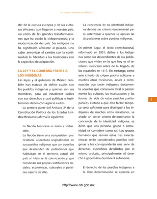 los Pueblos indígenas de México




der de la cultura europea y de las cultu-             La conciencia de su identidad indíge-
ras africanas que llegaron a nuestro país,            na deberá ser criterio fundamental pa-
así como de las grandes transformacio-                ra determinar a quiénes se aplican las
nes que ha traído la independencia y la               disposiciones sobre pueblos indígenas.
modernización del país. Ser indígena no
ha significado aferrarse al pasado, sino         En primer lugar, el texto constitucional,
saber armonizar el cambio con la conti-          reformado en 2001, define a los indíge-
nuidad, la fidelidad a las tradiciones con       nas como los descendientes de las pobla-
la capacidad de adaptación.                      ciones que vivían en lo que hoy es el te-
                                                 rritorio mexicano antes de la llegada de
la ley y el goBierno frente a                    los españoles en 1517. Sin embargo, como
los indÍgenas                                    este criterio de origen podría aplicarse a
Las leyes y el gobierno de México tam-           muchos otros mexicanos, aclara a conti-
bién han tratado de definir cuáles son           nuación que serán indígenas únicamen-
los pueblos indígenas y quiénes son sus          te aquellos que conserven total o parcial-
miembros, para así establecer cuáles             mente las culturas, las instituciones y las
son sus derechos y qué políticas e insti-        formas de vida de estos pueblos prehis-         13
tuciones deben consagrarse a ellos.              pánicos. Debido a que este factor tampo-
    La primera parte del Artículo 2º de la       co sería suficiente para distinguir a los in-
Constitución Política de los Estados Uni-        dígenas de muchos otros mexicanos, se
dos Mexicanos afirma lo siguiente:               añade un tercer criterio determinante: la
                                                 conciencia de la identidad indígena, es
   La Nación Mexicana es única e indivi-         decir, que una persona, grupo o comu-
   sible.                                        nidad se considere como tal. Los grupos
   La Nación tiene una composición plu-          humanos que reúnan estas tres caracte-
   ricultural sustentada originalmente en        rísticas serán considerados pueblos indí-
   sus pueblos indígenas que son aquellos        genas y les corresponderán una serie de
   que descienden de poblaciones que             derechos específicos detallados por el
   habitaban en el territorio actual del         mismo artículo, principalmente el dere-
   país al iniciarse la colonización y que       cho a gobernarse de manera autónoma:
   conservan sus propias instituciones so-
   ciales, económicas, culturales y políti-           El derecho de los pueblos indígenas a
   cas, o parte de ellas.                             la libre determinación se ejercerá en



                                  http://www.cdi.gob.mx
 