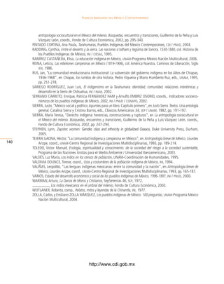 Pueblos indígenas del México conteMPoráneo




          antropología sociocultural en el México del milenio. Búsquedas, encuentros y transiciones, guillermo de la peña y luis
          Vázquez león, coords., Fondo de Cultura económica, 2002, pp. 295-340.
      pintADo CortinA, Ana paula, Tarahumaras, pueblos indígenas del México Contemporáneo, cdi / pnud, 2004.
      rADDing, Cynthia, Entre el desierto y la sierra. Las naciones o’odham y tegüima de Sonora, 1530-1840, col. Historia de
          los pueblos indígenas de México, ini / ciesas, 1995.
      rAMírez CAstAñeDA, elisa, La educación indígena en México, unam-programa México nación Multicultural, 2006.
      reinA, leticia, Las rebeliones campesinas en México (1819-1906), col. América nuestra, Caminos de liberación, siglo
          xxi, 1986.
      rus, Jan, “la comunidad revolucionaria institucional: la subversión del gobierno indígena en los Altos de Chiapas,
          1936-1968”, en Chiapas, los rumbos de otra historia, pedro Viqueira y Mario Humberto ruz, eds., unam, 1995,
          pp. 251-278.
      sAriego roDríguez, Juan luis, El indigenismo en la Tarahumara: identidad, comunidad, relaciones interétnicas y
          desarrollo en la Sierra de Chihuahua, ini / inah, 2002.
      serrAno CArreto, enrique, patricia FernánDez HAM y Arnulfo eMBriz osorio, coords., Indicadores socioeco-
          nómicos de los pueblos indígenas de México, 2002, ini / pnud / conapo, 2002.
      sierrA, Justo, “México social y político. Apuntes para un libro. Capítulo primero”, en Justo Sierra. Textos. Una antología
          general, Catalina sierra y Cristina Barros, eds., Clásicos Americanos 34, sep / unam, 1982, pp. 191-197.
      sierrA, María teresa, “Derecho indígena: herencias, construcciones y rupturas”, en La antropología sociocultural en
          el México del milenio. Búsquedas, encuentros y transiciones, guillermo de la peña y luis Vázquez león, coords.,
          Fondo de Cultura económica, 2002, pp. 247-294.
      stepHen, lynn, Zapotec women: Gender, class and ethnicity in globalized Oaxaca Duke university press, Durham,
                                                                                    Oaxaca,
          2005.
      teJerA gAonA, Héctor, “la comunidad indígena y campesina en México”, en Antropología breve de México, lourdes
140       Arizpe, coord., unam-Centro regional de investigaciones Multidisciplinarias, 1993, pp. 189-214.
      toleDo, Víctor Manuel, Ecología, espiritualidad y conocimiento: de la sociedad del riesgo a la sociedad sustentable,
          programa de las naciones unidas para el Medio Ambiente / universidad iberoamericana, 2003.
      VAlDés, luz María, Los indios en los censos de población, unAM-Coordinación de Humanidades, 1995.
      VAlDiViA DounCe, terese, coord., Usos y costumbres de la población indígena de México, ini, 1994.
      VAliñAs, leopoldo, “las lenguas indígenas mexicanas: entre la comunidad y la nación”, en Antropología breve de
          México, lourdes Arizpe, coord., unam-Centro regional de investigaciones Multidisciplinarias, 1993, pp. 165-187.
      VArios, Estado del desarrollo económico y social de los pueblos indígenas de México, 1996-1997, ini / pnud, 2000.
      WArMAn, Arturo, La Danza de Moros y Cristianos, sepsetentas 46, sep, 1972.
                  , Los indios mexicanos en el umbral del milenio, Fondo de Cultura económica, 2003.
      WeitlAner, roberto, comp., Relatos, mitos y leyendas de la Chinantla, ini, 1977.
      zollA, Carlos, y emiliano zollA Márquez, Los pueblos indígenas de México. 100 preguntas, unam-programa México
          nación Multicultural, 2004.




                                               http://www.cdi.gob.mx
 