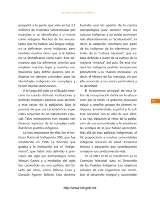 los Pueblos indígenas de México




preguntó a la gente que vivía en las 2.2         buscaba usar los aportes de la ciencia
millones de viviendas seleccionadas por          antropológica para conocer mejor las
muestreo si se identificaba a sí misma           culturas indígenas y así poder promover
como indígena. Muchos de los encues-             más eficientemente su “aculturación”; es
tados que no hablan una lengua indíge-           decir, la adopción voluntaria por parte
na se definieron como indígenas; pero            de los indígenas de los elementos cen-
también muchos otros que sí la hablan            trales de la “cultura nacional”, que es-
no se identificaron como tales. Esto de-         taba definida a partir de la cultura de la
muestra que los diferentes criterios que         mayoría “mestiza” del país. De esta ma-
emplean nuestras leyes y nuestras ins-           nera los indígenas podrían incorporarse
tituciones para definir quiénes son in-          plenamente a la “nación mexicana”, es
dígenas no siempre coinciden, pues las           decir, el México de los mestizos, sin por
identidades indígenas son complejas y            ello renunciar a sus raíces particulares y
tienen muchas dimensiones.                       su identidad.
    A lo largo del siglo XX el Estado mexi-          El instrumento principal de esta la-
cano ha creado distintas instituciones y         bor de incorporación debía ser la educa-
definido múltiples políticas para atender        ción; por lo tanto, el gobierno mexicano      15
a este sector de la población, bajo la           educó a amplios grupos de jóvenes in-
premisa de que sus características espe-         dígenas, enseñándoles español y la cul-
ciales requerían de un tratamiento espe-         tura nacional, con la idea de que ellos,
cial. Tales instituciones han tratado con        a su vez, educaran al resto de la pobla-
diversos aspectos de la compleja reali-          ción de sus comunidades y le enseñaran
dad de los pueblos indígenas.                    las ventajas de lo que habían aprendido.
    La más importante de ellas fue el Ins-       Más allá de esas políticas indigenistas, el
tituto Nacional Indigenista (INI), que fue       INI proporcionó a muchas comunidades
establecido en 1948. La doctrina que             indígenas servicios de salud, asistencia
guiaba a la institución era el “indige-          técnica y educación que contribuyeron
nismo”, que había sido definido a prin-          a mejorar sus condiciones de vida.
cipios del siglo por antropólogos como               En el 2003 el INI se transformó en la
Manuel Gamio y a mediados del siglo              Comisión Nacional para el Desarrollo
fue convertido en una política del Es-           de los Pueblos Indígenas. Los objetivos
tado por otros, como Alfonso Caso y              actuales de este organismo son contri-
Gonzalo Aguirre Beltrán. Esta doctrina           buir al desarrollo integral y sustentable



                                  http://www.cdi.gob.mx
 