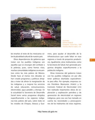 los Pueblos indígenas de México




                                                                   Huicholes.
                                                                   Distrito Federal.
                                                                   Fotógrafo: Víctor Rico, 1997.
                                                                   Fototeca Nacho López, cdi.



be enseñar al resto de los mexicanos so-         rrero, para ayudar al desarrollo de la
bre la pluralidad cultural de nuestro país.      infraestructura que suele faltar en esas
    Otras dependencias de gobierno que           regiones a través de proyectos producti-          1
tratan con los pueblos indígenas son             vos. Igualmente, otras instituciones, como
aquellas que se encargan del combate a           la Secretaría de Salud, han generado pro-
la pobreza, pues, como hemos visto,              gramas dirigidos específicamente a la
muchas comunidades indígenas se encuen-          población indígena.
tran entre las más pobres de México.                 Otras instancias del gobierno tratan
Desde hace al menos tres décadas se              con los pueblos indígenas sin por ello
han creado programas y políticas dirigi-         tener políticas diseñadas especialmen-
das a tratar de aliviar la marginación de        te para ellos. Por ejemplo, empresas co-
los indígenas y a mejorar los servicios          mo Petróleos Mexicanos (PEMEX) y la
de salud, educación, comunicaciones,             Comisión Federal de Electricidad (CFE)
electricidad, agua potable y drenaje. En         han realizado importantes obras de ex-
la actualidad la Secretaría de Desarrollo        ploración y explotación petrolera y de
Social tiene varios programas dirigidos          generación de electricidad en regiones
específicamente a las regiones indíge-           indígenas, pero rara vez han tomado en
nas más pobres del país, sobre todo en           cuenta las necesidades y preocupacio-
los estados de Chiapas, Oaxaca y Gue-            nes de los habitantes de estas regiónes.



                                  http://www.cdi.gob.mx
 
