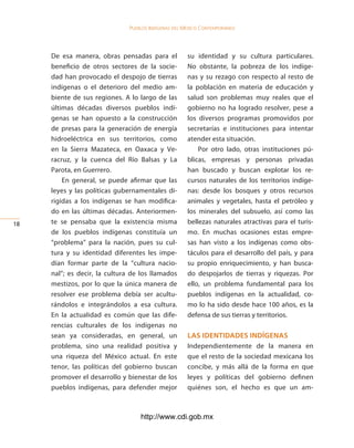 Pueblos indígenas del México conteMPoráneo




     De esa manera, obras pensadas para el            su identidad y su cultura particulares.
     beneficio de otros sectores de la socie-         No obstante, la pobreza de los indíge-
     dad han provocado el despojo de tierras          nas y su rezago con respecto al resto de
     indígenas o el deterioro del medio am-           la población en materia de educación y
     biente de sus regiones. A lo largo de las        salud son problemas muy reales que el
     últimas décadas diversos pueblos indí-           gobierno no ha logrado resolver, pese a
     genas se han opuesto a la construcción           los diversos programas promovidos por
     de presas para la generación de energía          secretarías e instituciones para intentar
     hidroeléctrica en sus territorios, como          atender esta situación.
     en la Sierra Mazateca, en Oaxaca y Ve-               Por otro lado, otras instituciones pú-
     racruz, y la cuenca del Río Balsas y La          blicas, empresas y personas privadas
     Parota, en Guerrero.                             han buscado y buscan explotar los re-
         En general, se puede afirmar que las         cursos naturales de los territorios indíge-
     leyes y las políticas gubernamentales di-        nas: desde los bosques y otros recursos
     rigidas a los indígenas se han modifica-         animales y vegetales, hasta el petróleo y
     do en las últimas décadas. Anteriormen-          los minerales del subsuelo, así como las
1   te se pensaba que la existencia misma            bellezas naturales atractivas para el turis-
     de los pueblos indígenas constituía un           mo. En muchas ocasiones estas empre-
     “problema” para la nación, pues su cul-          sas han visto a los indígenas como obs-
     tura y su identidad diferentes les impe-         táculos para el desarrollo del país, y para
     dían formar parte de la “cultura nacio-          su propio enriquecimiento, y han busca-
     nal”; es decir, la cultura de los llamados       do despojarlos de tierras y riquezas. Por
     mestizos, por lo que la única manera de          ello, un problema fundamental para los
     resolver ese problema debía ser acultu-          pueblos indígenas en la actualidad, co-
     rándolos e integrándolos a esa cultura.          mo lo ha sido desde hace 100 años, es la
     En la actualidad es común que las dife-          defensa de sus tierras y territorios.
     rencias culturales de los indígenas no
     sean ya consideradas, en general, un             las identidades indÍgenas
     problema, sino una realidad positiva y           Independientemente de la manera en
     una riqueza del México actual. En este           que el resto de la sociedad mexicana los
     tenor, las políticas del gobierno buscan         concibe, y más allá de la forma en que
     promover el desarrollo y bienestar de los        leyes y políticas del gobierno definen
     pueblos indígenas, para defender mejor           quiénes son, el hecho es que un am-



                                   http://www.cdi.gob.mx
 