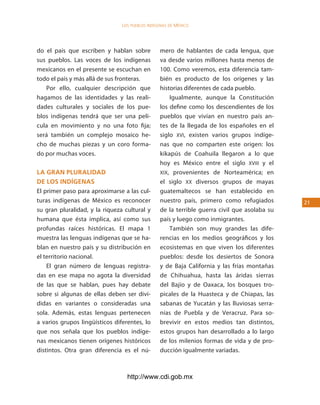 los Pueblos indígenas de México




do el país que escriben y hablan sobre           mero de hablantes de cada lengua, que
sus pueblos. Las voces de los indígenas          va desde varios millones hasta menos de
mexicanos en el presente se escuchan en          100. Como veremos, esta diferencia tam-
todo el país y más allá de sus fronteras.        bién es producto de los orígenes y las
   Por ello, cualquier descripción que           historias diferentes de cada pueblo.
hagamos de las identidades y las reali-              Igualmente, aunque la Constitución
dades culturales y sociales de los pue-          los define como los descendientes de los
blos indígenas tendrá que ser una pelí-          pueblos que vivían en nuestro país an-
cula en movimiento y no una foto fija;           tes de la llegada de los españoles en el
será también un complejo mosaico he-             siglo XVI, existen varios grupos indíge-
cho de muchas piezas y un coro forma-            nas que no comparten este origen: los
do por muchas voces.                             kikapús de Coahuila llegaron a lo que
                                                 hoy es México entre el siglo XVIII y el
la gran pluralidad                               XIX, provenientes de Norteamérica; en
de los indÍgenas                                 el siglo XX diversos grupos de mayas
El primer paso para aproximarse a las cul-       guatemaltecos se han establecido en
turas indígenas de México es reconocer           nuestro país, primero como refugiados        21
su gran pluralidad, y la riqueza cultural y      de la terrible guerra civil que asolaba su
humana que ésta implica, así como sus            país y luego como inmigrantes.
profundas raíces históricas. El mapa 1               También son muy grandes las dife-
muestra las lenguas indígenas que se ha-         rencias en los medios geográficos y los
blan en nuestro país y su distribución en        ecosistemas en que viven los diferentes
el territorio nacional.                          pueblos: desde los desiertos de Sonora
    El gran número de lenguas registra-          y de Baja California y las frías montañas
das en ese mapa no agota la diversidad           de Chihuahua, hasta las áridas sierras
de las que se hablan, pues hay debate            del Bajío y de Oaxaca, los bosques tro-
sobre si algunas de ellas deben ser divi-        picales de la Huasteca y de Chiapas, las
didas en variantes o consideradas una            sabanas de Yucatán y las lluviosas serra-
sola. Además, estas lenguas pertenecen           nías de Puebla y de Veracruz. Para so-
a varios grupos lingüísticos diferentes, lo      brevivir en estos medios tan distintos,
que nos señala que los pueblos indíge-           estos grupos han desarrollado a lo largo
nas mexicanos tienen orígenes históricos         de los milenios formas de vida y de pro-
distintos. Otra gran diferencia es el nú-        ducción igualmente variadas.



                                  http://www.cdi.gob.mx
 
