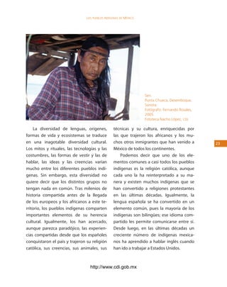 los Pueblos indígenas de México




                                                                  Seri.
                                                                  Punta Chueca, Desemboque,
                                                                  Sonora.
                                                                  Fotógrafo: Fernando Rosales,
                                                                  2005.
                                                                  Fototeca Nacho López, cdi.

    La diversidad de lenguas, orígenes,          técnicas y su cultura, enriquecidas por
formas de vida y ecosistemas se traduce          las que trajeron los africanos y los mu-
en una inagotable diversidad cultural.           chos otros inmigrantes que han venido a         23
Los mitos y rituales, las tecnologías y las      México de todos los continentes.
costumbres, las formas de vestir y las de            Podemos decir que uno de los ele-
hablar, las ideas y las creencias varían         mentos comunes a casi todos los pueblos
mucho entre los diferentes pueblos indí-         indígenas es la religión católica, aunque
genas. Sin embargo, esta diversidad no           cada uno la ha reinterpretado a su ma-
quiere decir que los distintos grupos no         nera y existen muchos indígenas que se
tengan nada en común. Tras milenios de           han convertido a religiones protestantes
historia compartida antes de la llegada          en las últimas décadas. Igualmente, la
de los europeos y los africanos a este te-       lengua española se ha convertido en un
rritorio, los pueblos indígenas comparten        elemento común, pues la mayoría de los
importantes elementos de su herencia             indígenas son bilingües; ese idioma com-
cultural. Igualmente, los han acercado,          partido les permite comunicarse entre sí.
aunque parezca paradójico, las experien-         Desde luego, en las últimas décadas un
cias compartidas desde que los españoles         creciente número de indígenas mexica-
conquistaron el país y trajeron su religión      nos ha aprendido a hablar inglés cuando
católica, sus creencias, sus animales, sus       han ido a trabajar a Estados Unidos.



                                  http://www.cdi.gob.mx
 