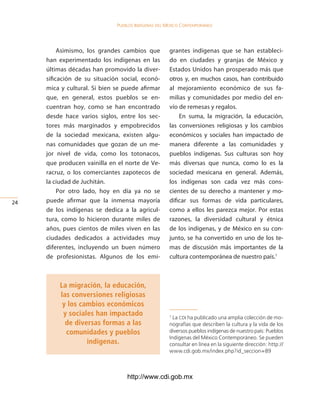 Pueblos indígenas del México conteMPoráneo




          Asimismo, los grandes cambios que          grantes indígenas que se han estableci-
     han experimentado los indígenas en las          do en ciudades y granjas de México y
     últimas décadas han promovido la diver-         Estados Unidos han prosperado más que
     sificación de su situación social, econó-       otros y, en muchos casos, han contribuido
     mica y cultural. Si bien se puede afirmar       al mejoramiento económico de sus fa-
     que, en general, estos pueblos se en-           milias y comunidades por medio del en-
     cuentran hoy, como se han encontrado            vío de remesas y regalos.
     desde hace varios siglos, entre los sec-            En suma, la migración, la educación,
     tores más marginados y empobrecidos             las conversiones religiosas y los cambios
     de la sociedad mexicana, existen algu-          económicos y sociales han impactado de
     nas comunidades que gozan de un me-             manera diferente a las comunidades y
     jor nivel de vida, como los totonacos,          pueblos indígenas. Sus culturas son hoy
     que producen vainilla en el norte de Ve-        más diversas que nunca, como lo es la
     racruz, o los comerciantes zapotecos de         sociedad mexicana en general. Además,
     la ciudad de Juchitán.                          los indígenas son cada vez más cons-
          Por otro lado, hoy en día ya no se         cientes de su derecho a mantener y mo-
24   puede afirmar que la inmensa mayoría            dificar sus formas de vida particulares,
     de los indígenas se dedica a la agricul-        como a ellos les parezca mejor. Por estas
     tura, como lo hicieron durante miles de         razones, la diversidad cultural y étnica
     años, pues cientos de miles viven en las        de los indígenas, y de México en su con-
     ciudades dedicados a actividades muy            junto, se ha convertido en uno de los te-
     diferentes, incluyendo un buen número           mas de discusión más importantes de la
     de profesionistas. Algunos de los emi-          cultura contemporánea de nuestro país.1



         La migración, la educación,
         las conversiones religiosas
          y los cambios económicos
          y sociales han impactado                   1
                                                       La CDI ha publicado una amplia colección de mo-
           de diversas formas a las                  nografías que describen la cultura y la vida de los
           comunidades y pueblos                     diversos pueblos indígenas de nuestro país: Pueblos
                                                     Indígenas del México Contemporáneo. Se pueden
                  indígenas.                         consultar en línea en la siguiente dirección: http://
                                                     www.cdi.gob.mx/index.php?id_seccion=89



                                  http://www.cdi.gob.mx
 