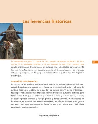 los Pueblos indígenas de México




             las herencias históricas




la diversidad cultural y étNica de los pueblos iNdígeNas de méxico es pro-               25
ducto de su mileNaria Historia y de las formas eN Que estos pueblos HaN
creado, mantenido y transformado sus culturas y sus identidades particulares a lo
largo de los siglos, siempre en estrecho contacto e intercambio con los otros grupos
indígenas y, después, con los grupos europeos, africanos y otros que han llegado a
nuestro país.

las raÍces prehispánicas
La historia de los pueblos indígenas mexicanos se inició hace más de 10 mil años,
cuando los primeros grupos de seres humanos provenientes de Asia y del norte de
América llegaron al territorio de lo que hoy es nuestro país. Ya desde entonces es-
tos grupos hablaban idiomas diferentes y tenían tradiciones culturales distintas, pero
todos vivían de lo que los antropólogos llaman la “caza y la recolección”, es decir,
de cazar y pescar animales y recoger plantas y frutos silvestres. Al distribuirse en
los diversos ecosistemas que existían en México, las diferencias entre estos grupos
crecieron, pues cada uno adaptó su forma de vida y su cultura a sus particulares
condiciones medioambientales.



                                http://www.cdi.gob.mx
 