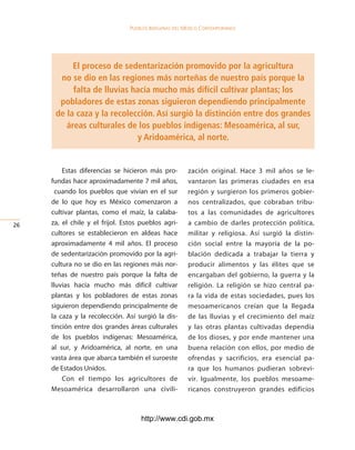 Pueblos indígenas del México conteMPoráneo




           El proceso de sedentarización promovido por la agricultura
       no se dio en las regiones más norteñas de nuestro país porque la
           falta de lluvias hacía mucho más difícil cultivar plantas; los
       pobladores de estas zonas siguieron dependiendo principalmente
      de la caza y la recolección. Así surgió la distinción entre dos grandes
         áreas culturales de los pueblos indígenas: Mesoamérica, al sur,
                             y Aridoamérica, al norte.


         Estas diferencias se hicieron más pro-         zación original. Hace 3 mil años se le-
     fundas hace aproximadamente 7 mil años,            vantaron las primeras ciudades en esa
       cuando los pueblos que vivían en el sur          región y surgieron los primeros gobier-
     de lo que hoy es México comenzaron a               nos centralizados, que cobraban tribu-
     cultivar plantas, como el maíz, la calaba-         tos a las comunidades de agricultores
26   za, el chile y el frijol. Estos pueblos agri-      a cambio de darles protección política,
     cultores se establecieron en aldeas hace           militar y religiosa. Así surgió la distin-
     aproximadamente 4 mil años. El proceso             ción social entre la mayoría de la po-
     de sedentarización promovido por la agri-          blación dedicada a trabajar la tierra y
     cultura no se dio en las regiones más nor-         producir alimentos y las élites que se
     teñas de nuestro país porque la falta de           encargaban del gobierno, la guerra y la
     lluvias hacía mucho más difícil cultivar           religión. La religión se hizo central pa-
     plantas y los pobladores de estas zonas            ra la vida de estas sociedades, pues los
     siguieron dependiendo principalmente de            mesoamericanos creían que la llegada
     la caza y la recolección. Así surgió la dis-       de las lluvias y el crecimiento del maíz
     tinción entre dos grandes áreas culturales         y las otras plantas cultivadas dependía
     de los pueblos indígenas: Mesoamérica,             de los dioses, y por ende mantener una
     al sur, y Aridoamérica, al norte, en una           buena relación con ellos, por medio de
     vasta área que abarca también el suroeste          ofrendas y sacrificios, era esencial pa-
     de Estados Unidos.                                 ra que los humanos pudieran sobrevi-
         Con el tiempo los agricultores de              vir. Igualmente, los pueblos mesoame-
     Mesoamérica desarrollaron una civili-              ricanos construyeron grandes edificios



                                     http://www.cdi.gob.mx
 