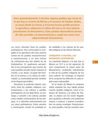 los Pueblos indígenas de México




  Hace aproximadamente 2 mil años, algunos pueblos que vivían en
  lo que hoy es el norte de México y el suroeste de Estados Unidos,
    en zonas donde las lluvias y el terreno hacían posible practicar
    la agricultura, adoptaron el cultivo del maíz y de otras plantas
  provenientes de Mesoamérica. Estos pueblos desarrollaron formas
    de vida parecidas a la mesoamericana y surgió una nueva área
                     cultural llamada Oasisamérica.


sus raíces culturales hasta los pueblos         las realidades y las culturas de los pue-
prehispánicos. Esta continuidad es inne-        blos indígenas en los últimos 500 años.
gable en la agricultura del maíz, práctica
común de los pueblos mesoamericanos             conQuista y colonia, las
y oasisamericanos, y en otras formas            diferentes experiencias
de subsistencia que aún utilizan los de         Los españoles llegaron a lo que hoy es      2
Aridoamérica. Es igualmente percepti-           México en 1517 y en los siguientes 50
ble en las concepciones que muchos de           años conquistaron la mayor parte de
estos pueblos actuales tienen respecto al       Mesoamérica, cambiando radicalmente
mundo, a los dioses, al papel del hom-          la vida de los pueblos indígenas de esa
bre en el cosmos y a la salud y la enfer-       zona cultural. Sin embargo, el impacto
medad. La continuidad persiste también          de la conquista fue diferente en cada re-
en las lenguas que hablan.                      gión y para cada pueblo.
    Reconocer la profunda relación exis-            En el centro de México la conquista
tente entre los pueblos indígenas con-          militar española fue muy rápida porque
temporáneos y las culturas y pueblos            muchos pueblos indígenas, como el to-
prehispánicos no nos debe llevar, sin em-       tonaco de Veracruz y el nahua de Tlax-
bargo, a concebir a las culturas actuales       cala, se aliaron con los recién llegados
como simples continuaciones de las anti-        para ayudarlos a derrotar a los poderosos
guas, ni a valorarlas exclusivamente por        aztecas, o mexicas, a quienes considera-
sus raíces prehispánicas. Como veremos          ban sus peores enemigos. Posteriormen-
a continuación, mucho ha cambiado en            te, estos pueblos, más los vencidos mexi-



                                 http://www.cdi.gob.mx
 