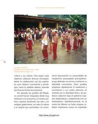 Pueblos indígenas del México conteMPoráneo




32


     Zongolica, Veracruz.
     Fotógrafo: Fernando Rosales, 1998.
     Fototeca Nacho López, cdi.

     cultura y sus valores. Para lograr estos            tieron básicamente en comunidades de
     objetivos utilizaron diversas estrategias:          campesinos preocupadas principalmen-
     desde la colaboración con los españo-               te por defender sus tierras y mantener su
     les para obtener concesiones y privile-             identidad comunitaria. Estos pueblos
     gios, hasta la rebelión abierta, pasando            aceptaron rápidamente el catolicismo y
     por diversas formas de resistencia.                 convirtieron a sus santos patronos en
          Por ejemplo, los pueblos del Altipla-          símbolos de su identidad étnica. Así pu-
     no central fueron integrados desde muy              dieron sobrevivir bajo el gobierno espa-
     temprano a la economía y al sistema po-             ñol, adaptándose y colaborando con sus
     lítico español, perdiendo con ello a sus            dominadores. Significativamente, en el
     antiguos gobernantes, así como la cultura           centro de México no hubo ninguna re-
     y la religión que practicaban. Se convir-           belión importante contra los españoles



                                          http://www.cdi.gob.mx
 