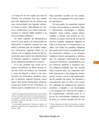 los Pueblos indígenas de México




a lo largo de los tres siglos que duró la                Algo parecido sucedió con los yaquis,
Colonia. Sin embargo, hay que señalar                    los seris y los pápagos de la zona desér-
que esta adaptación fue tan exitosa que                  tica de Sonora.6
esas comunidades han logrado sobrevi-                        Por otra parte, los españoles trajeron
vir hasta la fecha, defendiendo sus tie-                 consigo nuevas plantas y animales, ideas
rras y celebrando a sus santos patronos,                 e instituciones, tecnologías y objetos.
aunque la mayoría habla español y ya                     Llegaron vacas, cerdos, ovejas, chivos,
no se considera indígena.4                               caballos y burros, que pronto se con-
    En otras regiones de Mesoamérica,                    virtieron en parte esencial de la vida de
como la zona maya y el actual estado de                  muchos pueblos indígenas; llegaron el
Michoacán, el régimen español era más                    trigo y el arroz, que se incorporaron a su
débil y permitió que los pueblos indíge-                 dieta. Casi todos los pueblos indígenas
nas conservaran aspectos claves de su                    de nuestro país fueron evangelizados por
cultura y de su religión, lo que les dio he-             los misioneros católicos y sus antiguas
rramientas para resistir más abiertamente                religiones fueron perseguidas y elimina-
el dominio español y organizar impor-                    das. Sin embargo, finalmente las viejas
tantes rebeliones armadas en su contra.5                 creencias terminaron combinándose con                   33
    A su vez, pueblos que vivían en re-                  las creencias católicas y surgieron nue-
giones montañosas de difícil acceso, co-                 vas religiones híbridas que han durado
mo los mixes de Oaxaca, los huicholes                    hasta nuestros días. Los españoles tam-
y coras de Nayarit y Jalisco y los tara-                 bién impusieron a los indígenas institu-
humaras de Chihuahua, pudieron esca-                     ciones nuevas, como la del gobernador
par al dominio español durante varios                    de los pueblos de indios, las cofradías y
siglos. Sólo fueron dominados indirecta-                 mayordomías para el culto a los santos.
mente por medio de los misioneros ca-                    Sin embargo, los indígenas las supieron
tólicos que se establecieron en su zona.                 modificar y adaptar a sus necesidades
                                                         y así surgieron los sistemas de cargos y
4
  Sobre el impacto de la conquista entre los pueblos     las mayordomías, centrales para la vi-
nahuas se puede consultar Los nahuas después de          da de las comunidades indígenas hasta
la conquista. Historia social y cultural de los indios
del México central, del siglo xvi al xviii, de James     la fecha. Lo mismo sucedió con las for-
Lockhart, 1999.
5
  La sociedad maya bajo el dominio colonial. La          6
                                                           Entre el desierto y la sierra. Las naciones o’odham
empresa colectiva de la supervivencia, Nancy M.          y tegüima de Sonora, 1530-1840, Cynthia Radding,
Farriss, 1992.                                           1995.



                                          http://www.cdi.gob.mx
 