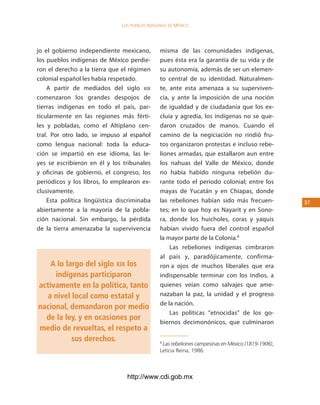 los Pueblos indígenas de México




jo el gobierno independiente mexicano,          misma de las comunidades indígenas,
los pueblos indígenas de México perdie-         pues ésta era la garantía de su vida y de
ron el derecho a la tierra que el régimen       su autonomía, además de ser un elemen-
colonial español les había respetado.           to central de su identidad. Naturalmen-
    A partir de mediados del siglo xix          te, ante esta amenaza a su superviven-
comenzaron los grandes despojos de              cia, y ante la imposición de una noción
tierras indígenas en todo el país, par-         de igualdad y de ciudadanía que los ex-
ticularmente en las regiones más férti-         cluía y agredía, los indígenas no se que-
les y pobladas, como el Altiplano cen-          daron cruzados de manos. Cuando el
tral. Por otro lado, se impuso al español       camino de la negiciación no rindió fru-
como lengua nacional: toda la educa-            tos organizaron protestas e incluso rebe-
ción se impartió en ese idioma, las le-         liones armadas, que estallaron aun entre
yes se escribieron en él y los tribunales       los nahuas del Valle de México, donde
y oficinas de gobierno, el congreso, los        no había habido ninguna rebelión du-
periódicos y los libros, lo emplearon ex-       rante todo el periodo colonial; entre los
clusivamente.                                   mayas de Yucatán y en Chiapas, donde
    Esta política lingüística discriminaba      las rebeliones habían sido más frecuen-             3
abiertamente a la mayoría de la pobla-          tes; en lo que hoy es Nayarit y en Sono-
ción nacional. Sin embargo, la pérdida          ra, donde los huicholes, coras y yaquis
de la tierra amenazaba la supervivencia         habían vivido fuera del control español
                                                la mayor parte de la Colonia.8
                                                    Las rebeliones indígenas cimbraron
                                                al país y, paradójicamente, confirma-
    A lo largo del siglo xix los                ron a ojos de muchos liberales que era
     indígenas participaron                     indispensable terminar con los indios, a
activamente en la política, tanto               quienes veían como salvajes que ame-
  a nivel local como estatal y                  nazaban la paz, la unidad y el progreso
                                                de la nación.
nacional, demandaron por medio
                                                    Las políticas “etnocidas” de los go-
  de la ley, y en ocasiones por
                                                biernos decimonónicos, que culminaron
medio de revueltas, el respeto a
           sus derechos.                        8
                                                 Las rebeliones campesinas en México (1819-1906),
                                                Leticia Reina, 1986.



                                 http://www.cdi.gob.mx
 