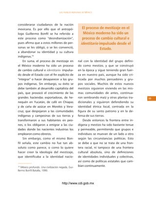 los Pueblos indígenas de México




considerarse ciudadanos de la nación
mexicana. Es por ello que el antropó-                    El proceso de mestizaje en el
logo Guillermo Bonfil se ha referido a                    México moderno ha sido un
este proceso como “desindianización”,                    proceso de cambio cultural e
pues afirma que a estos millones de per-                identitario impulsado desde el
sonas se les obligó, o se les convenció,                             Estado.
a abandonar su identidad y su cultura
indígenas.10
    En suma, el proceso de mestizaje en              nal con la identidad del grupo defini-
el México moderno ha sido un proceso                 do como mestizo, y que se construyó
de cambio cultural e identitario impulsa-            en la época y sigue teniendo gran fuer-
do desde el Estado con el fin explícito de           za en nuestro país, aunque ha sido cri-
“integrar” o hacer desaparecer a los gru-            ticada por muchos pensadores y gru-
pos indígenas. Sin embargo, su éxito se              pos sociales. Muchos de estos nuevos
debe también al desarrollo capitalista del           mestizos siguieron viviendo en las mis-
país, que provocó el crecimiento de las              mas comunidades de antes, continua-
grandes haciendas exportadoras, de he-               ron sembrando maíz y otras plantas tra-     3
nequén en Yucatán, de café en Chiapas                dicionales y siguieron defendiendo su
y de caña de azúcar en Morelos y Vera-               identidad étnica local, centrada en la
cruz, que despojaron a las comunidades               figura de su santo patrono y en la de-
indígenas y campesinas de sus tierras y              fensa de sus tierras.
transformaron a sus habitantes en peo-                   Desde entonces la frontera entre in-
nes, o los obligaron a emigrar a las ciu-            dígena y mestizo ha sido bastante tenue
dades donde las nacientes industrias los             y permeable, permitiendo que grupos e
emplearon como obreros.                              individuos se muevan de un lado a otro
    Sin embargo, como el mismo Bon-                  según las circunstancias políticas. Esto
fil señala, este cambio no fue tan ab-               se debe a que no se trata de una fron-
soluto como parece, o como lo quiere                 tera racial, ni tampoco de una frontera
hacer creer la ideología del mestizaje,              cultural absoluta, sino de definiciones
que identificaba a la identidad nacio-               de identidades individuales y colectivas,
                                                     así como de políticas estatales que cam-
10
   México profundo. Una civilización negada, Gui-
                                                     bian continuamente.
llermo Bonfil Batalla, 1990.



                                      http://www.cdi.gob.mx
 