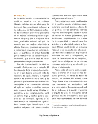 Pueblos indígenas del México conteMPoráneo




     el siglo xx                                       comunidades mestizas que habían sido
     En la revolución de 1910 estallaron los           indígenas unos años atrás.11
     conflictos creados por las políticas                  Pese a esta importante modificación
     liberales del siglo XIX, por el despojo de        en la política agraria, el régimen revo-
     tierras de las comunidades indígenas y            lucionario continuó aspectos claves de
     no indígenas, por la imposición unilate-          las políticas de los gobiernos liberales
     ral de una idea de ciudadanía que excluía         respecto a los indígenas. Desde el punto
     en los hechos a la mayor parte de la po-          de vista de los nuevos gobernantes, que
     blación del país y por la búsqueda de la          estaban tan comprometidos con la idea
     homogeneización cultural del país de              de la modernidad occidental como los
     acuerdo con un modelo minoritario y               anteriores, la pluralidad cultural y étni-
     elitista. Diferentes grupos de campesinos         ca de México siguió siendo un problema
     e indígenas de muy diversas regiones del          nacional y un obstáculo para el progre-
     país se levantaron en armas luchando              so y la homogenización de la población
     por la restitución de las tierras de sus co-      mexicana. Por ello la “integración”, es
     munidades, que eran la base de su su-             decir, la desaparición de los indígenas,
40   pervivencia como grupos humanos.                  siguió siendo el objetivo de las políticas
          Por ello, la Constitución de 1917 re-        culturales, educativas y sociales del go-
     conoció oficialmente en el artículo 27            bierno revolucionario.
     la existencia de la propiedad comunita-               Pese a esto, el nuevo régimen reco-
     ria en el país bajo la forma del ejido. Se        noció, al menos en el nivel de los dis-
     restituyó, de alguna manera, el régimen           cursos políticos, los libros de texto de
     colonial de propiedad de la tierra y se           historia, los murales de artistas como
     prometió que las tierras que habían sido          Diego Rivera y las exposiciones de arte
     despojadas a las comunidades durante              que mostraban los esplendores del
     el siglo xix serían restituidas. Aunque           arte prehispánico, la aportación cultural
     esta promesa tardó varias décadas en              de los indígenas a la nación y fomentó
     cumplirse, y no completamente, abrió              el orgullo de todos los mexicanos por el
     un camino legal y pacífico para la solu-          glorioso pasado prehispánico, algo que
     ción de los conflictos agrarios, y así            ya se había comenzado a hacer desde el
     cerró el ciclo de rebeliones del siglo xix.
     Estas nuevas leyes beneficiaron a los             11
                                                         Los indios mexicanos en el umbral del milenio,
     pueblos indígenas, así como a muchas              Arturo Warman, 2003.



                                    http://www.cdi.gob.mx
 