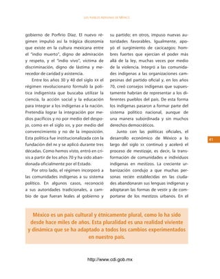los Pueblos indígenas de México




gobierno de Porfirio Díaz. El nuevo ré-          su partido; en otros, impuso nuevas au-
gimen impulsó así la trágica dicotomía           toridades favorables. Igualmente, apo-
que existe en la cultura mexicana entre          yó el surgimiento de cacicazgos: hom-
el “indio muerto”, digno de admiración           bres fuertes que ejercían el poder más
y respeto, y el “indio vivo”, víctima de         allá de la ley, muchas veces por medio
discriminación, digno de lástima y me-           de la violencia. Integró a las comunida-
recedor de caridad y asistencia.                 des indígenas a las organizaciones cam-
    Entre los años 30 y 40 del siglo XX el       pesinas del partido oficial y, en los años
régimen revolucionario formuló la polí-          70, creó consejos indígenas que supues-
tica indigenista que buscaba utilizar la         tamente habrían de representar a los di-
ciencia, la acción social y la educación         ferentes pueblos del país. De esta forma
para integrar a los indígenas a la nación.       los indígenas pasaron a formar parte del
Pretendía lograr la integración por me-          sistema político nacional, aunque de
dios pacíficos y no por medio del despo-         una manera subordinada y sin muchos
jo, como en el siglo xix, y por medio del        derechos democráticos.
convencimiento y no de la imposición.                Junto con las políticas oficiales, el
Esta política fue institucionalizada con la      desarrollo económico de México a lo          41
fundación del iNi y se aplicó durante tres       largo del siglo xx continuó y aceleró el
décadas. Como hemos visto, entró en cri-         proceso de mestizaje, es decir, la trans-
sis a partir de los años 70 y ha sido aban-      formación de comunidades e individuos
donada oficialmente por el Estado.               indígenas en mestizos. La creciente ur-
    Por otro lado, el régimen incorporó a        banización condujo a que muchas per-
las comunidades indígenas a su sistema           sonas recién establecidas en las ciuda-
político. En algunos casos, reconoció            des abandonaran sus lenguas indígenas y
a sus autoridades tradicionales, a cam-          adoptaran las formas de vestir y de com-
bio de que fueran leales al gobierno y           portarse de los mestizos urbanos. En el



   México es un país cultural y étnicamente plural, como lo ha sido
  desde hace miles de años. Esta pluralidad es una realidad viviente
 y dinámica que se ha adaptado a todos los cambios experimentados
                           en nuestro país.



                                  http://www.cdi.gob.mx
 