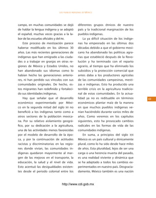 los Pueblos indígenas de México




campo, en muchas comunidades se dejó           diferentes grupos étnicos de nuestro
de hablar la lengua indígena y se adoptó       país y la tradicional marginación de los
el español, muchas veces gracias a la la-      pueblos indígenas.
bor de las escuelas oficiales y del INI.           La ya difícil situación de los indíge-
    Este proceso de mestización parece         nas ha empeorado en las últimas dos
haberse modificado en los últimos 30           décadas debido a que el gobierno mexi-
años. Las más recientes generaciones de        cano ha abandonado las políticas agra-
indígenas que han emigrado a las ciuda-        rias que estableció después de la Revo-
des o a trabajar en granjas en otras re-       lución y ha terminado con el reparto
giones de México y Estados Unidos, no          agrario, al tiempo que ha eliminado los
han abandonado sus idiomas como lo             subsidios y la protección comercial que
habían hecho las generaciones anterio-         antes daba a los productores agrícolas
res, ni han perdido sus vínculos con sus       de las comunidades campesinas, mesti-
comunidades originales. De hecho, es-          zas e indígenas. Esto ha producido una
tos migrantes han redefinido y fortaleci-      terrible crisis en la agricultura tradicio-
do sus identidades indígenas.                  nal de estas comunidades. En la actua-
    Hay que señalar que el desarrollo          lidad ya no es redituable en términos         43
económico experimentado por Méxi-              económicos plantar maíz de la manera
co en la segunda mitad del siglo XX no         en que muchos pueblos indígenas ve-
benefició a los indígenas tanto como a         nían haciéndolo durante varios miles de
otros sectores de la población mexica-         años. Como veremos en los capítulos
na. Por su relativo aislamiento geográ-        siguientes, esto ha provocado cambios
fico, por su dedicación a la agricultura,      radicales en las formas de vida de las
una de las actividades menos favorecidas       comunidades indígenas.
por el modelo de desarrollo de la épo-             En suma, a principios del siglo XXI
ca, y por la continuación de actitudes         México es un país cultural y étnicamente
racistas y discriminatorias en las regio-      plural, como lo ha sido desde hace miles
nes donde vivían, las comunidades in-          de años. Esta pluralidad, lejos de ser una
dígenas quedaron mayormente al mar-            carga o una herencia muerta del pasado,
gen de las mejoras en el transporte, la        es una realidad viviente y dinámica que
educación, la salud y el nivel de vida.        se ha adaptado a todos los cambios ex-
Esto acentuó las desigualdades existen-        perimentados en nuestro país. Desgracia-
tes desde el periodo colonial entre los        damente, México también es una nación



                                http://www.cdi.gob.mx
 