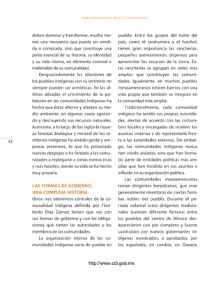Pueblos indígenas del México conteMPoráneo




     deben dominar y transformar, mucho me-            pueblo. Entre los grupos del norte del
     nos una mercancía que pueda ser vendi-            país, como el tarahumara y el huichol,
     da o comprada, sino que constituye una            tienen gran importancia las rancherías,
     parte esencial de su historia, su identidad       pequeños asentamientos dispersos para
     y su vida misma, un elemento esencial e           aprovechar los recursos de la sierra. Es-
     inalienable de su comunalidad.                    tas rancherías se agrupan en redes más
         Desgraciadamente las relaciones de            amplias que constituyen las comuni-
     los pueblos indígenas con su territorio no        dades. Igualmente, en muchos pueblos
     siempre pueden ser armónicas. En las úl-          mesoamericanos existen barrios con una
     timas décadas el crecimiento de la po-            vida propia que también se integran en
     blación en las comunidades indígenas ha           la comunidad más amplia.
     hecho que éstas alteren y afecten su me-              Tradicionalmente, cada comunidad
     dio ambiente, en algunos casos agotan-            indígena ha tenido sus propias autorida-
     do y destruyendo sus recursos naturales.          des, electas de acuerdo con las costum-
     Asimismo, a lo largo de los siglos la rique-      bres locales y encargadas de resolver los
     za forestal, biológica y mineral de los te-       asuntos internos y de representarla fren-
52   rritorios indígenas ha atraído gente y em-        te a las autoridades externas. Sin embar-
     presas exteriores, lo que ha provocado            go, las comunidades indígenas nunca
     nuevos despojos o ha forzado a las comu-          han vivido aisladas, sino que han forma-
     nidades a replegarse a zonas menos ricas          do parte de entidades políticas más am-
     y más hostiles, donde su vida se ha hecho         plias que han incidido en sus asuntos e
     muy precaria.                                     influido en su organización política.
                                                           Las comunidades mesoamericanas
     las forMas de goBierno,                           tenían dirigentes hereditarios, que eran
     una coMpleja historia                             generalmente miembros de ciertas fami-
     Otros tres elementos centrales de la co-          lias nobles del pueblo. Durante el pe-
     munalidad indígena definida por Flori-            riodo colonial estos dirigentes tradicio-
     berto Díaz Gómez tienen que ver con               nales tuvieron diferente fortuna: entre
     sus formas de gobierno y con las obliga-          los pueblos del centro de México des-
     ciones que tienen las autoridades y los           aparecieron casi por completo y fueron
     miembros de las comunidades.                      sustituidos por nuevos gobernantes in-
        La organización interna de las co-             dígenas nombrados, o aprobados, por
     munidades indígenas varía de pueblo en            los españoles; en cambio, en Oaxaca,



                                    http://www.cdi.gob.mx
 