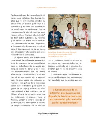 los Pueblos indígenas de México




fundamental para la comunalidad indí-
gena, como señalaba Díaz Gómez. Im-
plica que los gobernantes conciben su
cargo como un espacio para servir a la
comunidad y no como una posición pa-
ra beneficiarse personalmente. Esto se
relaciona con la idea de que las auto-
ridades deben “mandar obedeciendo”,
es decir, deben subordinar su voluntad
y su persona al interés de su comuni-
dad. Mientras más trabajo, compromiso
y riquezas estén dispuestos a contribuir
para el desempeño de su cargo, mayor
será el respeto y el prestigio que gana-        Santa María Ocotán, Mezquital, Durango.
rán dentro de su comunidad.                     Fotógrafo: Fernando Rosales, 2006.
                                                Fototeca Nacho López, cdi.
    En algunos casos, este sistema sirve
para reducir las diferencias económicas         con la comunidad. En muchos casos es-        55
entre los miembros de las comunidades,          tos cargos son desempeñados por sus
pues los individuos más prósperos gas-          esposas, rompiendo así el principio tra-
tan para ocupar los cargos y así se igua-       dicional que los hacía exclusivos para
lan económicamente con los menos                los varones.
afortunados, a cambio de lo cual reci-              El sistema de cargos también tiene as-
ben el reconocimiento de la comuni-             pectos problemáticos. Los antropólogos
dad. En otros casos, sin embargo, los           han calculado que los gastos que aca-
miembros más pobres de la comunidad
tienen que endeudarse para cubrir los
gastos de un cargo y eso daña su situa-
                                                     El funcionamiento de los
ción económica. Por otro lado, en los
últimos años se ha hecho frecuente que
                                                  diferentes sistemas de cargos
los emigrantes, en regiones como la              depende de las circunstancias de
Mixteca, utilicen el dinero obtenido en          cada comunidad y de su relación
sus trabajos para participar en el sistema          con la sociedad mexicana.
de cargos y mantener así sus vínculos



                                 http://www.cdi.gob.mx
 