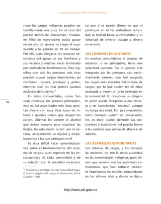Pueblos indígenas del México conteMPoráneo




     rrean los cargos indígenas pueden ser                 Lo que sí se puede afirmar es que al
     terriblemente onerosos. En el caso del                participar en él los individuos refren-
     pueblo tzotzil de Zinacantán, Chiapas,                dan su lealtad hacia la comunidad y su
     en 1960 un mayordomo podía gastar                     voluntad de invertir trabajo y dinero
     en un año de ejercer su cargo el equi-                en servirla.
     valente a lo ganado en 10 de trabajo.
     Por ello, para allegarse los recursos ne-             los consejos de ancianos
     cesitaba del apoyo de sus familiares y                En muchas comunidades el consejo de
     sus vecinos y muchas veces terminaba                  ancianos, o de principales, tiene una
     por endeudarse terriblemente. Esto sig-               autoridad suprema. Por lo general está
     nifica que sólo las personas más ricas                integrado por las personas, casi exclu-
     pueden ocupar cargos importantes; así                 sivamente varones, que han ocupado
     combinan riqueza, prestigio y poder,                  los cargos más elevados del sistema de
     mientras que los más pobres quedan                    cargos, por lo que suelen ser de edad
     excluidos del sistema.16                              avanzada y tienen un gran prestigio en
         En otras comunidades, como San                    la comunidad. En ocasiones un dirigen-
56   Juan Chamula, los propios principales,                te joven puede integrarse a ese conse-
     esto es, las autoridades más altas, pres-             jo y ser considerado “anciano”, aunque
     tan dinero con muy altas tasas de in-                 no tenga esa edad. Por su composición,
     terés a quienes tienen que ocupar los                 estos consejos suelen ser conservado-
     cargos. Además les venden el alcohol                  res, es decir, suelen defender las cos-
     que deben comprar para organizar las                  tumbres y tradiciones del pueblo frente
     fiestas. De este modo lucran con el sis-              a los cambios que vienen de afuera o de
     tema, acrecentando su riqueza y empo-                 adentro.
     breciendo a los que participan en él.
         Es muy difícil hacer generalizacio-               las asaMBleas coMunitarias
     nes sobre el funcionamiento del siste-                Los sistemas de cargos, y los consejos
     ma de cargos, pues depende de las cir-                de ancianos, no son la única autoridad
     cunstancias de cada comunidad y de                    en las comunidades indígenas, pues tie-
     su relación con la sociedad mexicana.                 nen que convivir con las asambleas co-
                                                           munitarias, que han cobrado crecien-
     16
        Economía y prestigio en una comunidad maya.
     El sistema religioso de cargos en Zinacantán, Frank
                                                           te importancia en muchas comunidades
     Cancian, 1989.                                        en los últimos años y donde se discu-



                                         http://www.cdi.gob.mx
 