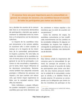 los Pueblos indígenas de México




   El consenso tiene una gran importancia para la comunalidad; en
 general, los consejos de ancianos y las asambleas buscan el acuerdo
         de todos los participantes para tomar una decisión.


ten y deciden los asuntos de la comuni-       les convienen e incluso expulsar a los
dad. Este es un mecanismo democrático         miembros que no estén de acuerdo con
de participación y decisión que ayuda a       sus posiciones.17
mantener la solidaridad entre los miem-           Como los sistemas de cargos, las
bros y el compromiso con las decisiones       asambleas comunitarias se han modifi-
colectivas.                                   cado recientemente con los cambios en
    La mayoría de las asambleas inclu-        las sociedades indígenas. En algunas co-
yen únicamente a los varones adultos,         munidades las mujeres han exigido y
en ocasiones sólo si están casados; se        conseguido la participación; en otras, se
excluye así a la mayoría de los miem-         han adoptado métodos más democráti-
bros de la comunidad, particularmen-          cos de decisión.                                   5
te mujeres y jóvenes. Por otro lado, no
todos los miembros de la asamblea tie-        el consenso
nen el mismo peso en las decisiones. En       Díaz Gómez señaló la importancia del
general, la voz de los principales o an-      consenso para la comunalidad. En ge-
cianos es más escuchada y respetada y,        neral, los consejos de ancianos y las
por lo tanto, tiene mayor influencia en       asambleas buscan el acuerdo de todos
las decisiones comunitarias. Reciente-        los participantes para tomar una deci-
mente también han adquirido creciente         sión. De esta manera procuran mante-
prestigio e influencia las personas con       ner la unidad de la comunidad y evitar
riqueza y las que cuentan con educa-          que se divida y se debilite frente al
ción, que tienen mayor experiencia en         mundo exterior. El consenso se corres-
lidiar con la sociedad exterior. Entre        ponde con la obligación que tienen to-
ellas, los maestros.                          dos los miembros de participar en los
    Estos individuos y grupos influyen-
tes pueden manipular o presionar a la         17
                                                Los indios mexicanos en el umbral del milenio,
asamblea para que tome decisiones que         Arturo Warman, 2003.



                               http://www.cdi.gob.mx
 