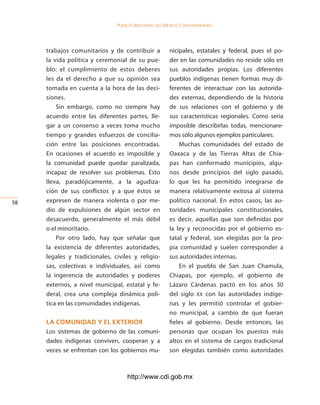 Pueblos indígenas del México conteMPoráneo




     trabajos comunitarios y de contribuir a          nicipales, estatales y federal, pues el po-
     la vida política y ceremonial de su pue-         der en las comunidades no reside sólo en
     blo: el cumplimiento de estos deberes            sus autoridades propias. Los diferentes
     les da el derecho a que su opinión sea           pueblos indígenas tienen formas muy di-
     tomada en cuenta a la hora de las deci-          ferentes de interactuar con las autorida-
     siones.                                          des externas, dependiendo de la historia
         Sin embargo, como no siempre hay             de sus relaciones con el gobierno y de
     acuerdo entre las diferentes partes, lle-        sus características regionales. Como sería
     gar a un consenso a veces toma mucho             imposible describirlas todas, mencionare-
     tiempo y grandes esfuerzos de concilia-          mos sólo algunos ejemplos particulares.
     ción entre las posiciones encontradas.               Muchas comunidades del estado de
     En ocasiones el acuerdo es imposible y           Oaxaca y de las Tierras Altas de Chia-
     la comunidad puede quedar paralizada,            pas han conformado municipios, algu-
     incapaz de resolver sus problemas. Esto          nos desde principios del siglo pasado,
     lleva, paradójicamente, a la agudiza-            lo que les ha permitido integrarse de
     ción de sus conflictos y a que éstos se          manera relativamente exitosa al sistema
5   expresen de manera violenta o por me-            político nacional. En estos casos, las au-
     dio de expulsiones de algún sector en            toridades municipales constitucionales,
     desacuerdo, generalmente el más débil            es decir, aquellas que son definidas por
     o el minoritario.                                la ley y reconocidas por el gobierno es-
         Por otro lado, hay que señalar que           tatal y federal, son elegidas por la pro-
     la existencia de diferentes autoridades,         pia comunidad y suelen corresponder a
     legales y tradicionales, civiles y religio-      sus autoridades internas.
     sas, colectivas e individuales, así como             En el pueblo de San Juan Chamula,
     la ingerencia de autoridades y poderes           Chiapas, por ejemplo, el gobierno de
     externos, a nivel municipal, estatal y fe-       Lázaro Cárdenas pactó en los años 30
     deral, crea una compleja dinámica polí-          del siglo XX con las autoridades indíge-
     tica en las comunidades indígenas.               nas y les permitió controlar el gobier-
                                                      no municipal, a cambio de que fueran
     la coMunidad y el exterior                       fieles al gobierno. Desde entonces, las
     Los sistemas de gobierno de las comuni-          personas que ocupan los puestos más
     dades indígenas conviven, cooperan y a           altos en el sistema de cargos tradicional
     veces se enfrentan con los gobiernos mu-         son elegidas también como autoridades



                                   http://www.cdi.gob.mx
 