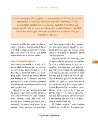 los Pueblos indígenas de México




Los sistemas de justicia indígena, o sistemas consuetudinarios, les permiten
      resolver los diferendos y conflictos entre sus miembros, basados
      en principios, procedimientos y castigos distintos al nacional; ven
 la transgresión a la ley como un peligro para la comunidad y el equilibrio
     del cosmos mismo, por ello suele importar más reparar la falta que
                             castigar al culpable.



muestran la dificultad para conciliar los       rios”. Estas características los contrapo-
valores colectivos tradicionales de la co-      nen al derecho escrito, basado en prin-
munidad con los nuevos valores religio-         cipios generales que rige al resto de la
sos, económicos y políticos que ponen           sociedad mexicana y conocido como
mayor énfasis en el individualismo.             “derecho positivo”.
                                                    Hay que señalar, sin embargo, que
los sisteMas jurÍdicos                          las comunidades indígenas no quedan            63
Otro elemento esencial en la vida de las        fuera de la jurisdicción de las leyes y tri-
comunidades indígenas son sus sistemas          bunales mexicanos, pues sus autorida-
de justicia, que permiten resolver los di-      des están subordinadas a las autoridades
ferendos y conflictos entre sus miem-           municipales, estatales y nacionales. Esto
bros. Estos sistemas de justicia difieren       significa que el ámbito en que se apli-
del existente en la sociedad mexicana           can los sistemas jurídicos de las comu-
porque se basan en principios y concep-         nidades es reducido; suele limitarse a
tos diferentes y tienen procedimientos y        los conflictos entre los propios miem-
castigos distintos.                             bros de la comunidad y a delitos y pro-
    Como las normas y preceptos en que          blemas menores o que tienen que ver
se basan no han sido escritos, se les lla-      con la cultura y los valores comunita-
ma también sistemas de usos y costum-           rios. Los delitos graves, como homicidio
bres. Además, como han sido cons-               o narcotráfico, son turnados a los tribu-
truidos gradualmente por medio de la            nales estatales o federales.
resolución de casos particulares, se les            Al resolver asuntos como disputas
conoce como sistemas “consuetudina-             domésticas, conflictos intercomunita-



                                 http://www.cdi.gob.mx
 