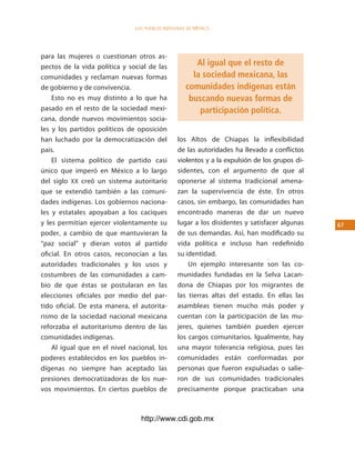 los Pueblos indígenas de México




para las mujeres o cuestionan otros as-
pectos de la vida política y social de las             Al igual que el resto de
comunidades y reclaman nuevas formas                  la sociedad mexicana, las
de gobierno y de convivencia.                       comunidades indígenas están
    Esto no es muy distinto a lo que ha              buscando nuevas formas de
pasado en el resto de la sociedad mexi-                 participación política.
cana, donde nuevos movimientos socia-
les y los partidos políticos de oposición
han luchado por la democratización del          los Altos de Chiapas la inflexibilidad
país.                                           de las autoridades ha llevado a conflictos
    El sistema político de partido casi         violentos y a la expulsión de los grupos di-
único que imperó en México a lo largo           sidentes, con el argumento de que al
del siglo XX creó un sistema autoritario        oponerse al sistema tradicional amena-
que se extendió también a las comuni-           zan la supervivencia de éste. En otros
dades indígenas. Los gobiernos naciona-         casos, sin embargo, las comunidades han
les y estatales apoyaban a los caciques         encontrado maneras de dar un nuevo
y les permitían ejercer violentamente su        lugar a los disidentes y satisfacer algunas    6
poder, a cambio de que mantuvieran la           de sus demandas. Así, han modificado su
“paz social” y dieran votos al partido          vida política e incluso han redefinido
oficial. En otros casos, reconocían a las       su identidad.
autoridades tradicionales y los usos y              Un ejemplo interesante son las co-
costumbres de las comunidades a cam-            munidades fundadas en la Selva Lacan-
bio de que éstas se postularan en las           dona de Chiapas por los migrantes de
elecciones oficiales por medio del par-         las tierras altas del estado. En ellas las
tido oficial. De esta manera, el autorita-      asambleas tienen mucho más poder y
rismo de la sociedad nacional mexicana          cuentan con la participación de las mu-
reforzaba el autoritarismo dentro de las        jeres, quienes también pueden ejercer
comunidades indígenas.                          los cargos comunitarios. Igualmente, hay
    Al igual que en el nivel nacional, los      una mayor tolerancia religiosa, pues las
poderes establecidos en los pueblos in-         comunidades están conformadas por
dígenas no siempre han aceptado las             personas que fueron expulsadas o salie-
presiones democratizadoras de los nue-          ron de sus comunidades tradicionales
vos movimientos. En ciertos pueblos de          precisamente porque practicaban una



                                 http://www.cdi.gob.mx
 