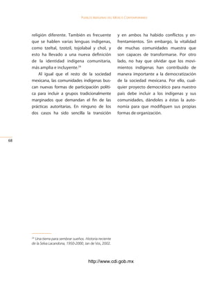 Pueblos indígenas del México conteMPoráneo




     religión diferente. También es frecuente              y en ambos ha habido conflictos y en-
     que se hablen varias lenguas indígenas,               frentamientos. Sin embargo, la vitalidad
     como tzeltal, tzotzil, tojolabal y chol, y            de muchas comunidades muestra que
     esto ha llevado a una nueva definición                son capaces de transformarse. Por otro
     de la identidad indígena comunitaria,                 lado, no hay que olvidar que los movi-
     más amplia e incluyente.24                            mientos indígenas han contribuido de
         Al igual que el resto de la sociedad              manera importante a la democratización
     mexicana, las comunidades indígenas bus-              de la sociedad mexicana. Por ello, cual-
     can nuevas formas de participación políti-            quier proyecto democrático para nuestro
     ca para incluir a grupos tradicionalmente             país debe incluir a los indígenas y sus
     marginados que demandan el fin de las                 comunidades, dándoles a éstas la auto-
     prácticas autoritarias. En ninguno de los             nomía para que modifiquen sus propias
     dos casos ha sido sencilla la transición              formas de organización.




6




     24
       Una tierra para sembrar sueños. Historia reciente
     de la Selva Lacandona, 1950-2000, Jan de Vos, 2002.



                                         http://www.cdi.gob.mx
 